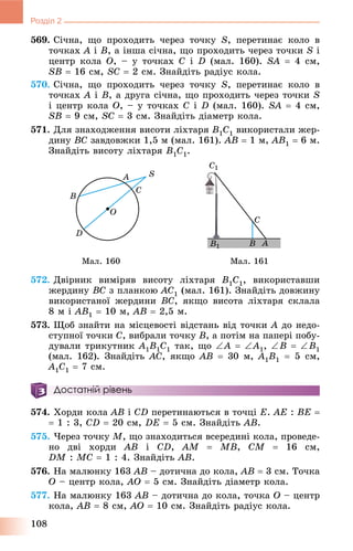 108
Розділ 2
569. Ñі÷íà, ùî ïðîõîäèòü ÷åðåç òî÷êó S, ïåðåòèíàє êîëî â
òî÷êàõ A і B, à іíøà ñі÷íà, ùî ïðîõîäèòü ÷åðåç òî÷êè S і
öåíòð êîëà O, – ó òî÷êàõ C і D (ìàë. 160). SA  4 ñì,
SB  16 ñì, SC  2 ñì. Çíàéäіòü ðàäіóñ êîëà.
570. Ñі÷íà, ùî ïðîõîäèòü ÷åðåç òî÷êó S, ïåðåòèíàє êîëî â
òî÷êàõ A і B, à äðóãà ñі÷íà, ùî ïðîõîäèòü ÷åðåç òî÷êè S
і öåíòð êîëà O, – ó òî÷êàõ Ñ і D (ìàë. 160). SA  4 ñì,
SB  9 ñì, SC  3 ñì. Çíàéäіòü äіàìåòð êîëà.
571. Äëÿ çíàõîäæåííÿ âèñîòè ëіõòàðÿ B1C1 âèêîðèñòàëè æåð-
äèíó BC çàâäîâæêè 1,5 ì (ìàë. 161). AB  1 ì, AB1  6 ì.
Çíàéäіòü âèñîòó ëіõòàðÿ B1C1.
Ìàë. 160 Ìàë. 161
572. Äâіðíèê âèìіðÿâ âèñîòó ëіõòàðÿ B1C1, âèêîðèñòàâøè
æåðäèíó BC ç ïëàíêîþ AC1 (ìàë. 161). Çíàéäіòü äîâæèíó
âèêîðèñòàíîї æåðäèíè BC, ÿêùî âèñîòà ëіõòàðÿ ñêëàëà
8 ì і AB1  10 ì, AB  2,5 ì.
573. Ùîá çíàéòè íà ìіñöåâîñòі âіäñòàíü âіä òî÷êè A äî íåäî-
ñòóïíîї òî÷êè C, âèáðàëè òî÷êó B, à ïîòіì íà ïàïåðі ïîáó-
äóâàëè òðèêóòíèê A1B1C1 òàê, ùî A  A1, B  B1
(ìàë. 162). Çíàéäіòü AC, ÿêùî AB  30 ì, A1B1  5 ñì,
A1C1  7 ñì.
Достатній рівень
574. Õîðäè êîëà AB і CD ïåðåòèíàþòüñÿ â òî÷öі E. AE : BE 
 1 : 3, CD  20 ñì, DE  5 ñì. Çíàéäіòü AB.
575. ×åðåç òî÷êó M, ùî çíàõîäèòüñÿ âñåðåäèíі êîëà, ïðîâåäå-
íî äâі õîðäè AB і CD, AM  MB, CM  16 ñì,
DM : MC  1 : 4. Çíàéäіòü AB.
576. Íà ìàëþíêó 163 AB – äîòè÷íà äî êîëà, AB  3 ñì. Òî÷êà
O – öåíòð êîëà, AO  5 ñì. Çíàéäіòü äіàìåòð êîëà.
577. Íà ìàëþíêó 163 AB – äîòè÷íà äî êîëà, òî÷êà O – öåíòð
êîëà, AB  8 ñì, AO  10 ñì. Çíàéäіòü ðàäіóñ êîëà.
 