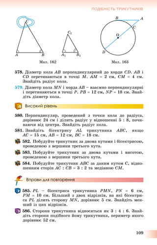 109
ПОДІБНІСТЬ ТРИКУТНИКІВ
Ìàë. 162 Ìàë. 163
578. Äіàìåòð êîëà AB ïåðïåíäèêóëÿðíèé äî õîðäè CD. AB і
CD ïåðåòèíàþòüñÿ â òî÷öі M. AM  2 ñì, CM  4 ñì.
Çíàéäіòü ðàäіóñ êîëà.
579. Äіàìåòð êîëà MN і õîðäà AB – âçàєìíî ïåðïåíäèêóëÿðíі
і ïåðåòèíàþòüñÿ â òî÷öі P. PB  12 ñì, NP  18 ñì. Çíàé-
äіòü äіàìåòð êîëà.
Високий рівень
580. Ïåðïåíäèêóëÿð, ïðîâåäåíèé ç òî÷êè êîëà äî ðàäіóñà,
äîðіâíþє 24 ñì і äіëèòü ðàäіóñ ó âіäíîøåííі 5 : 8, ïî÷è-
íàþ÷è âіä öåíòðà. Çíàéäіòü ðàäіóñ êîëà.
581. Çíàéäіòü áіñåêòðèñó AL òðèêóòíèêà ABC, ÿêùî
AC  15 ñì, AB  12 ñì, BC  18 ñì.
582. Ïîáóäóéòå òðèêóòíèê çà äâîìà êóòàìè і áіñåêòðèñîþ,
ïðîâåäåíîþ ç âåðøèíè òðåòüîãî êóòà.
583. Ïîáóäóéòå òðèêóòíèê çà äâîìà êóòàìè і âèñîòîþ,
ïðîâåäåíîþ ç âåðøèíè òðåòüîãî êóòà.
584. Ïîáóäóéòå òðèêóòíèê ABC çà äàíèì êóòîì C, âіäíî-
øåííÿì ñòîðіí AC : CB  3 : 2 òà ìåäіàíîþ CM.
Вправи для повторення
585. PL – áіñåêòðèñà òðèêóòíèêà PMN, PN  6 ñì,
PM  10 ñì. Áіëüøèé ç äâîõ âіäðіçêіâ, íà ÿêі áіñåêòðè-
ñà PL äіëèòü ñòîðîíó MN, äîðіâíþє 5 ñì. Çíàéäіòü ìåí-
øèé іç öèõ âіäðіçêіâ.
586. Ñòîðîíè òðèêóòíèêà âіäíîñÿòüñÿ ÿê 3 : 4 : 6. Çíàé-
äіòü ñòîðîíè ïîäіáíîãî éîìó òðèêóòíèêà, ïåðèìåòð ÿêîãî
äîðіâíþє 52 ñì.
 