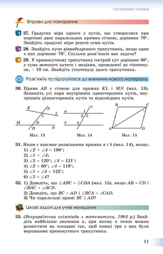 11
ЧОТИРИКУТНИКИ
Вправи для повторення
27. Ãðàäóñíà ìіðà îäíîãî ç êóòіâ, ùî óòâîðèëèñÿ ïðè
ïåðåòèíі äâîõ ïàðàëåëüíèõ ïðÿìèõ ñі÷íîþ, äîðіâíþє 70.
Çíàéäіòü ãðàäóñíі ìіðè ðåøòè ñåìè êóòіâ.
28. Çíàéäіòü êóòè ðіâíîáåäðåíîãî òðèêóòíèêà, ÿêùî îäèí
ç íèõ äîðіâíþє 70. Ñêіëüêè ðîçâ’ÿçêіâ ìàє çàäà÷à?
29. Ó ïðÿìîêóòíîìó òðèêóòíèêó ãîñòðèé êóò äîðіâíþє 60,
à ñóìà ìåíøîãî êàòåòà і ìåäіàíè, ïðîâåäåíîї äî ãіïîòåíó-
çè, – 10 ñì. Çíàéäіòü ãіïîòåíóçó öüîãî òðèêóòíèêà.
Розв’яжіть та підготуйтеся до вивчення нового матеріалу
30. Ïðÿìà AB є ñі÷íîþ äëÿ ïðÿìèõ KL і MN (ìàë. 13).
Çàïèøіòü óñі ïàðè âíóòðіøíіõ îäíîñòîðîííіõ êóòіâ, âíó-
òðіøíіõ ðіçíîñòîðîííіõ êóòіâ òà âіäïîâіäíèõ êóòіâ.
Ìàë. 13 Ìàë. 14 Ìàë. 15
31. ßêèì є âçàєìíå ðîçìіùåííÿ ïðÿìèõ a і b (ìàë. 14), ÿêùî:
1) 2 + 4  180;
2) 1 > 4;
3) 3  120; 4  121;
4) 2  60; 4  119;
5) 1  4  122;
6) 3  4?
32. 1) Äîâåäіòü, ùî {ABC  {CDA (ìàë. 15), ÿêùî AB  CD і
BAC  ACD .
2) Äîâåäіòü, ùî BC  AD і BCA  CAD.
3) ×è ïàðàëåëüíі ïðÿìі BC і AD?
Цікаві задачі для учнів неледачих
33. (Âñåóêðàїíñüêà îëіìïіàäà ç ìàòåìàòèêè, 1964 ð.) Çíàé-
äіòü íàéáіëüøå çíà÷åííÿ n, ïðè ÿêîìó n òî÷îê ìîæíà
ðîçìіñòèòè íà ïëîùèíі òàê, ùîá êîæíі òðè ç íèõ áóëè
âåðøèíàìè ïðÿìîêóòíîãî òðèêóòíèêà.
 