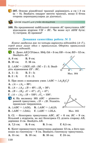 110
Розділ 2
587. Îñíîâè ðіâíîáі÷íîї òðàïåöії äîðіâíþþòü a ñì і b ñì
(a > b). Çíàéäіòü êâàäðàò âèñîòè òðàïåöії, ÿêùî її áі÷íà
ñòîðîíà ïåðïåíäèêóëÿðíà äî äіàãîíàëі.
Цікаві задачі для учнів неледачих
588. Íà ïðîäîâæåííі íàéáіëüøîї ñòîðîíè AC òðèêóòíèêà ABC
âіäêëàäåíî âіäðіçîê CM  BC. ×è ìîæå êóò ABM áóòè:
1) ãîñòðèì; 2) ïðÿìèì?
Äîìàøíÿ ñàìîñòіéíà ðîáîòà № 3
Êîæíå çàâäàííÿ ìàє ïî ÷îòèðè âàðіàíòè âіäïîâіäåé (À–Ã),
ñåðåä ÿêèõ ëèøå îäèí є ïðàâèëüíèì. Îáåðіòü ïðàâèëüíèé
âàðіàíò âіäïîâіäі.
1. Äàíî: AB || CD (ìàë. 164), OA  3 ñì; OB  4 ñì; BD  12 ñì.
Çíàéäіòü AC.
À. 8 ñì; Á. 9 ñì;
Â. 10 ñì; Ã. 16 ñì.
2. {ABC V {DEF; AB : DE  2 : 3. Çíàé-
äіòü âіäíîøåííÿ EF : BC.
À. 5 : 2; Á. 3 : 5;
Â. 2 : 3; Ã. 3 : 2.
3. Ïðè ÿêèõ ç íàâåäåíèõ óìîâ {ABC V {A1B1C1?
À. A  A1  30;
Á. A  A1; B  40; B1  50;
Â. B  B1; C  47; C1  47;
Ã. A  A1; B  150; C1  150.
4. Íà ìàëþíêó 165 ABC – ðіçíîñòî-
ðîííіé òðèêóòíèê, D  B. Óêàæіòü
ïðàâèëüíå òâåðäæåííÿ.
À. {ABC V {ADL; Á. {ABC V {ALD;
Â. {ABC V {DAL; Ã. {ABC V {DLA.
5. CL – áіñåêòðèñà òðèêóòíèêà ABC. AC  6 ñì; BC  9 ñì.
Áіëüøèé ç âіäðіçêіâ, íà ÿêі áіñåêòðèñà CL äіëèòü ñòîðîíó AB,
äîðіâíþє 3 ñì. Çíàéäіòü AB.
À. 7,5 ñì; Á. 6 ñì; Â. 5 ñì; Ã. 6,5 ñì.
6. Êàòåò ïðÿìîêóòíîãî òðèêóòíèêà äîðіâíþє 12 ñì, à éîãî ïðî-
åêöіÿ íà ãіïîòåíóçó – 8 ñì. Çíàéäіòü ãіïîòåíóçó òðèêóòíèêà.
À. 15 ñì; Á. 18 ñì; Â. 16 ñì; Ã. 24 ñì.
Ìàë. 164
Ìàë. 165
 