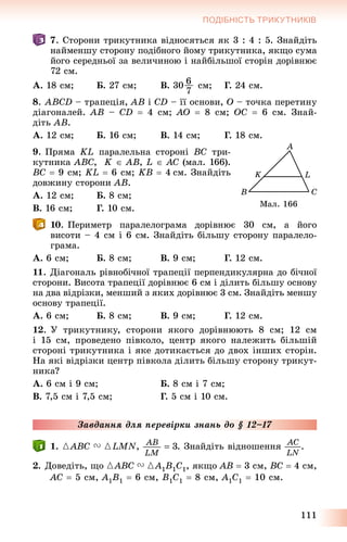 111
ПОДІБНІСТЬ ТРИКУТНИКІВ
7. Ñòîðîíè òðèêóòíèêà âіäíîñÿòüñÿ ÿê 3 : 4 : 5. Çíàéäіòü
íàéìåíøó ñòîðîíó ïîäіáíîãî éîìó òðèêóòíèêà, ÿêùî ñóìà
éîãî ñåðåäíüîї çà âåëè÷èíîþ і íàéáіëüøîї ñòîðіí äîðіâíþє
72 ñì.
À. 18 ñì; Á. 27 ñì; Â. 30 6
7
ñì; Ã. 24 ñì.
8. ABCD – òðàïåöіÿ, AB і CD – її îñíîâè, O – òî÷êà ïåðåòèíó
äіàãîíàëåé. AB – CD  4 ñì; AO  8 ñì; OC  6 ñì. Çíàé-
äіòü AB.
À. 12 ñì; Á. 16 ñì; Â. 14 ñì; Ã. 18 ñì.
9. Ïðÿìà KL ïàðàëåëüíà ñòîðîíі BC òðè-
êóòíèêà ABC, K  AB, L  AC (ìàë. 166).
BC  9 ñì; KL  6 ñì; KB  4 ñì. Çíàéäіòü
äîâæèíó ñòîðîíè AB.
À. 12 ñì; Á. 8 ñì;
Â. 16 ñì; Ã. 10 ñì.
10. Ïåðèìåòð ïàðàëåëîãðàìà äîðіâíþє 30 ñì, à éîãî
âèñîòè – 4 ñì і 6 ñì. Çíàéäіòü áіëüøó ñòîðîíó ïàðàëåëî-
ãðàìà.
À. 6 ñì; Á. 8 ñì; Â. 9 ñì; Ã. 12 ñì.
11. Äіàãîíàëü ðіâíîáі÷íîї òðàïåöії ïåðïåíäèêóëÿðíà äî áі÷íîї
ñòîðîíè. Âèñîòà òðàïåöії äîðіâíþє 6 ñì і äіëèòü áіëüøó îñíîâó
íà äâà âіäðіçêè, ìåíøèé ç ÿêèõ äîðіâíþє 3 ñì. Çíàéäіòü ìåíøó
îñíîâó òðàïåöії.
À. 6 ñì; Á. 8 ñì; Â. 9 ñì; Ã. 12 ñì.
12. Ó òðèêóòíèêó, ñòîðîíè ÿêîãî äîðіâíþþòü 8 ñì; 12 ñì
і 15 ñì, ïðîâåäåíî ïіâêîëî, öåíòð ÿêîãî íàëåæèòü áіëüøіé
ñòîðîíі òðèêóòíèêà і ÿêå äîòèêàєòüñÿ äî äâîõ іíøèõ ñòîðіí.
Íà ÿêі âіäðіçêè öåíòð ïіâêîëà äіëèòü áіëüøó ñòîðîíó òðèêóò-
íèêà?
À. 6 ñì і 9 ñì; Á. 8 ñì і 7 ñì;
Â. 7,5 ñì і 7,5 ñì; Ã. 5 ñì і 10 ñì.
Çàâäàííÿ äëÿ ïåðåâіðêè çíàíü äî § 12–17
1. {ABC V {LMN, . Çíàéäіòü âіäíîøåííÿ .
2. Äîâåäіòü, ùî {ABC V {A1B1C1, ÿêùî AB  3 ñì, BC  4 ñì,
AC  5 ñì, A1B1  6 ñì, B1C1  8 ñì, A1C1  10 ñì.
Ìàë. 166
 