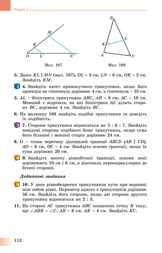 112
Розділ 2
Ìàë. 167 Ìàë. 168
3. Äàíî: KL || MN (ìàë. 167), OL  3 ñì, LN  6 ñì, OK  2 ñì.
Çíàéäіòü KM.
4. Çíàéäіòü êàòåò ïðÿìîêóòíîãî òðèêóòíèêà, ÿêùî éîãî
ïðîåêöіÿ íà ãіïîòåíóçó äîðіâíþє 4 ñì, à ãіïîòåíóçà – 25 ñì.
5. AL – áіñåêòðèñà òðèêóòíèêà ABC, AB  8 ñì, AC  10 ñì.
Ìåíøèé ç âіäðіçêіâ, íà ÿêі áіñåêòðèñà AL äіëèòü ñòîðî-
íó BC, äîðіâíþє 4 ñì. Çíàéäіòü BC.
6. Íà ìàëþíêó 168 çíàéäіòü ïîäіáíі òðèêóòíèêè òà äîâåäіòü
їõ ïîäіáíіñòü.
7. Ñòîðîíè òðèêóòíèêà âіäíîñÿòüñÿ ÿê 5 : 6 : 7. Çíàéäіòü
íåâіäîìі ñòîðîíè ïîäіáíîãî éîìó òðèêóòíèêà, ÿêùî ñóìà
éîãî áіëüøîї і ìåíøîї ñòîðіí äîðіâíþє 24 ñì.
8. O – òî÷êà ïåðåòèíó äіàãîíàëåé òðàïåöії ABCD (AB(( || CD),
AO  6 ñì, OC  4 ñì. Çíàéäіòü îñíîâè òðàïåöії, ÿêùî їõ
ñóìà äîðіâíþє 20 ñì.
9. Çíàéäіòü âèñîòó ðіâíîáі÷íîї òðàïåöії, îñíîâè ÿêîї
äîðіâíþþòü 10 ñì і 6 ñì, à äіàãîíàëü ïåðïåíäèêóëÿðíà äî
áі÷íîї ñòîðîíè.
Äîäàòêîâі çàâäàííÿ
10. Ó äâîõ ðіâíîáåäðåíèõ òðèêóòíèêàõ êóòè ïðè âåðøèíі
ìіæ ñîáîþ ðіâíі. Ïåðèìåòð îäíîãî ç òðèêóòíèêіâ äîðіâíþє
56 ñì. Çíàéäіòü éîãî ñòîðîíè, ÿêùî äâі ñòîðîíè äðóãîãî
òðèêóòíèêà âіäíîñÿòüñÿ ÿê 2 : 3.
11. Íà ñòîðîíі AC òðèêóòíèêà ABC ïîçíà÷åíî òî÷êó K òàêó,
ùî ABK  Ñ, AB  8 ñì, AK  4 ñì. Çíàéäіòü KC.
 