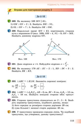113
ПОДІБНІСТЬ ТРИКУТНИКІВ
Вправи для повторення розділу 2
589. Íà ìàëþíêó 169 MN || KL.
1) OM : ON  2 : 3. Çíàéäіòü MK : NL.
2) OL : ON  7 : 5. Çíàéäіòü OK : OM.
590. Ïàðàëåëüíі ïðÿìі MN і KL ïåðåòèíàþòü ñòîðîíè
êóòà ç âåðøèíîþ O (ìàë. 169). OM  4, NL  9, ON  MK.
Çíàéäіòü äîâæèíó âіäðіçêà ON.
Ìàë. 169 Ìàë. 170
591. Äàíî âіäðіçêè a і b. Ïîáóäóéòå âіäðіçîê .
592. Íà ìàëþíêó 170 AE : EC  2 : 1, BD : DC  3 : 2.
Çíàéäіòü BK : KE.
593. {ABC V {KLM. Çàïîâíіòü ïîðîæíі êîìіðêè:
1) ; 2) .
594. {ABC V {A1B1C1, AB  8 ñì, BC  6 ñì, A1B1  12 ñì,
A1C1  18 ñì. Çíàéäіòü íåâіäîìі ñòîðîíè îáîõ òðèêóò-
íèêіâ.
595. Ñòîðîíè òðèêóòíèêà âіäíîñÿòüñÿ ÿê 2 : 5 : 6. Çíàé-
äіòü ïåðèìåòð òðèêóòíèêà, ïîäіáíîãî äàíîìó, ÿêùî:
1) éîãî ñåðåäíÿ çà ðîçìіðîì ñòîðîíà äîðіâíþє 20 ñì;
2) ñóìà áіëüøîї і ìåíøîї ñòîðіí äîðіâíþє 40 ñì.
596. Ó òðèêóòíèêó ïðîâåäåíî ñåðåäíþ ëіíіþ. ×è ïîäіáíèé
òðèêóòíèê, ùî óòâîðèâñÿ, äàíîìó òðèêóòíèêó?
Äî § 12
Äî § 13
 