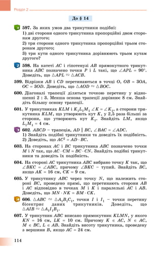 114
Розділ 2
597. Çà ÿêèõ óìîâ äâà òðèêóòíèêè ïîäіáíі:
1) äâі ñòîðîíè îäíîãî òðèêóòíèêà ïðîïîðöіéíі äâîì ñòîðî-
íàì äðóãîãî;
2) òðè ñòîðîíè îäíîãî òðèêóòíèêà ïðîïîðöіéíі òðüîì ñòî-
ðîíàì äðóãîãî;
3) òðè êóòè îäíîãî òðèêóòíèêà äîðіâíþþòü òðüîì êóòàì
äðóãîãî?
598. Íà êàòåòі AC і ãіïîòåíóçі AB ïðÿìîêóòíîãî òðèêóò-
íèêà ABC ïîçíà÷åíî òî÷êè P і L òàêі, ùî APL  90.
Äîâåäіòü, ùî {APL V {ACB.
599. Âіäðіçêè AB і CD ïåðåòèíàþòüñÿ â òî÷öі O, OB  3OA,
OC  3OD. Äîâåäіòü, ùî {AOD V {BOC.
600. Äіàãîíàëі òðàïåöії äіëÿòüñÿ òî÷êîþ ïåðåòèíó ó âіäíî-
øåííі 2 : 3. Ìåíøà îñíîâà òðàïåöії äîðіâíþє 8 ñì. Çíàé-
äіòü áіëüøó îñíîâó òðàïåöії.
601. Ó òðèêóòíèêàõ KLM і K1L1M1 K  K1, à ñòîðîíè òðè-
êóòíèêà KLM, ùî óòâîðþþòü êóò K, ó 2,5 ðàçà áіëüøі çà
ñòîðîíè, ùî óòâîðþþòü êóò K1. Çíàéäіòü LM, ÿêùî
L1M1  4 ñì.
602. ABCD – òðàïåöіÿ, AD || BC, BAC  ADC.
1) Çíàéäіòü ïîäіáíі òðèêóòíèêè òà äîâåäіòü їõ ïîäіáíіñòü.
2) Äîâåäіòü, ùî AC2  AD  BC.
603. Íà ñòîðîíàõ AC і BC òðèêóòíèêà ABC ïîçíà÷åíî òî÷êè
M і N òàê, ùî AC  CM  BC  CN. Çíàéäіòü ïîäіáíі òðèêóò-
íèêè òà äîâåäіòü їõ ïîäіáíіñòü.
604. Íà ñòîðîíі AC òðèêóòíèêà ABC âèáðàíî òî÷êó K òàê, ùî
BKC  ABC, ïðè÷îìó BKC – òóïèé. Çíàéäіòü BC,
ÿêùî AK  16 ñì, CK  9 ñì.
605. Ó òðèêóòíèêó ABC ÷åðåç òî÷êó N, ùî íàëåæèòü ñòî-
ðîíі BC, ïðîâåäåíî ïðÿìі, ùî ïåðåòèíàþòü ñòîðîíè AB
і AC âіäïîâіäíî â òî÷êàõ M і K і ïàðàëåëüíі AC і AB.
Äîâåäіòü, ùî MN  NK  BM  CK.
606. {ABC V {A1B1C1, òî÷êè I і I1 – òî÷êè ïåðåòèíó
áіñåêòðèñ äàíèõ òðèêóòíèêіâ. Äîâåäіòü, ùî
{AIB V {A1I1B1.
607. Ó òðèêóòíèê ABC âïèñàíî ïðÿìîêóòíèê KLMN, ó ÿêîãî
KN  16 ñì, LK  10 ñì. Ïðè÷îìó K  AC, N  AC,
M  BC, L  AB. Çíàéäіòü âèñîòó òðèêóòíèêà, ïðîâåäåíó
ç âåðøèíè B, ÿêùî AC  24 ñì.
Äî § 14
 