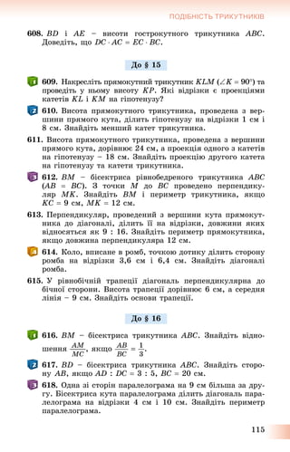 115
ПОДІБНІСТЬ ТРИКУТНИКІВ
608. BD і AE – âèñîòè ãîñòðîêóòíîãî òðèêóòíèêà ABC.
Äîâåäіòü, ùî DC  AC  EC  BC.
609. Íàêðåñëіòü ïðÿìîêóòíèé òðèêóòíèê KLM (M K  90) òà
ïðîâåäіòü ó íüîìó âèñîòó KP. ßêі âіäðіçêè є ïðîåêöіÿìè
êàòåòіâ KL і KM íà ãіïîòåíóçó?M
610. Âèñîòà ïðÿìîêóòíîãî òðèêóòíèêà, ïðîâåäåíà ç âåð-
øèíè ïðÿìîãî êóòà, äіëèòü ãіïîòåíóçó íà âіäðіçêè 1 ñì і
8 ñì. Çíàéäіòü ìåíøèé êàòåò òðèêóòíèêà.
611. Âèñîòà ïðÿìîêóòíîãî òðèêóòíèêà, ïðîâåäåíà ç âåðøèíè
ïðÿìîãî êóòà, äîðіâíþє 24 ñì, à ïðîåêöіÿ îäíîãî ç êàòåòіâ
íà ãіïîòåíóçó – 18 ñì. Çíàéäіòü ïðîåêöіþ äðóãîãî êàòåòà
íà ãіïîòåíóçó òà êàòåòè òðèêóòíèêà.
612. BM – áіñåêòðèñà ðіâíîáåäðåíîãî òðèêóòíèêà ABC
(AB((  BC). Ç òî÷êè M äî BC ïðîâåäåíî ïåðïåíäèêó-
ëÿð MK. Çíàéäіòü BM і ïåðèìåòð òðèêóòíèêà, ÿêùî
KC  9 ñì, MK  12 ñì.
613. Ïåðïåíäèêóëÿð, ïðîâåäåíèé ç âåðøèíè êóòà ïðÿìîêóò-
íèêà äî äіàãîíàëі, äіëèòü її íà âіäðіçêè, äîâæèíè ÿêèõ
âіäíîñÿòüñÿ ÿê 9 : 16. Çíàéäіòü ïåðèìåòð ïðÿìîêóòíèêà,
ÿêùî äîâæèíà ïåðïåíäèêóëÿðà 12 ñì.
614. Êîëî, âïèñàíå â ðîìá, òî÷êîþ äîòèêó äіëèòü ñòîðîíó
ðîìáà íà âіäðіçêè 3,6 ñì і 6,4 ñì. Çíàéäіòü äіàãîíàëі
ðîìáà.
615. Ó ðіâíîáі÷íіé òðàïåöії äіàãîíàëü ïåðïåíäèêóëÿðíà äî
áі÷íîї ñòîðîíè. Âèñîòà òðàïåöії äîðіâíþє 6 ñì, à ñåðåäíÿ
ëіíіÿ – 9 ñì. Çíàéäіòü îñíîâè òðàïåöії.
616. BM – áіñåêòðèñà òðèêóòíèêà ABC. Çíàéäіòü âіäíî-
øåííÿ , ÿêùî .
617. BD – áіñåêòðèñà òðèêóòíèêà ABC. Çíàéäіòü ñòîðî-
íó AB, ÿêùî AD : DC  3 : 5, BC  20 ñì.
618. Îäíà çі ñòîðіí ïàðàëåëîãðàìà íà 9 ñì áіëüøà çà äðó-
ãó. Áіñåêòðèñà êóòà ïàðàëåëîãðàìà äіëèòü äіàãîíàëü ïàðà-
ëåëîãðàìà íà âіäðіçêè 4 ñì і 10 ñì. Çíàéäіòü ïåðèìåòð
ïàðàëåëîãðàìà.
Äî § 15
Äî § 16
 