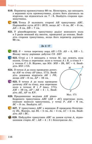 116
Розділ 2
619. Ïåðèìåòð ïðÿìîêóòíèêà 60 ñì. Áіñåêòðèñà, ùî âèõîäèòü
ç âåðøèíè êóòà ïðÿìîêóòíèêà, äіëèòü éîãî äіàãîíàëü íà
âіäðіçêè, ùî âіäíîñÿòüñÿ ÿê 7 : 8. Çíàéäіòü ñòîðîíè ïðÿ-
ìîêóòíèêà.
620. Òî÷êà D íàëåæèòü ñòîðîíі AB òðèêóòíèêà ABC.
Ïîðіâíÿéòå êóòè ACD і BCD, ÿêùî AC  6 ñì, BC  8 ñì,
AD  3 ñì, DB  7 ñì.
621. Ó ðіâíîáåäðåíîìó òðèêóòíèêó ðàäіóñ âïèñàíîãî êîëà
â 5 ðàçіâ ìåíøèé âіä âèñîòè, ïðîâåäåíîї äî îñíîâè. Çíàé-
äіòü ñòîðîíè òðèêóòíèêà, ÿêùî éîãî ïåðèìåòð äîðіâíþє
90 ñì.
622. S – òî÷êà ïåðåòèíó õîðä AB і CD. AS  4, SB  1.
ßêîìó ÷èñëó äîðіâíþє äîáóòîê CS  DS?
623. Ñі÷íі a і b âèõîäÿòü ç òî÷êè M, ùî ëåæèòü ïîçà
êîëîì. Ñі÷íà a ïåðåòèíàє êîëî â òî÷êàõ A і B, à ñі÷íà b –
ó òî÷êàõ C і D. Âіäîìî, ùî MA  MB  28, MC  4. Çíàé-
äіòü MD і CD.
624. Ç òî÷êè A äî êîëà ïðîâåäåíî äîòè÷-
íó AM òà ñі÷íó AP (ìàë. 171). Çíàé-
äіòü äîâæèíè âіäðіçêіâ AK і PK,
ÿêùî AM  8 ñì, AP  16 ñì.
625. Ç òî÷êè A äî êîëà ïðîâåäåíî
äîòè÷íó AM òà ñі÷íó, ÿêà ïåðåòèíàє
êîëî â òî÷êàõ K і P (ìàë. 171).
AM  10 ñì, AP : AK  4 : 1. Çíàé-
äіòü AK, AP òà KP.
626. Ïðîäîâæåííÿ ìåäіàíè AM ðіâíî-
áåäðåíîãî òðèêóòíèêà ABC (AB((  AC) ïåðåòèíàє êîëî,
îïèñàíå íàâêîëî òðèêóòíèêà, ó òî÷öі P. AM  6 ñì,
BC  8 ñì. Çíàéäіòü AP.
627. Ó òðèêóòíèêó ABC ç âåðøèíè Â ïðîâåäåíî áіñåêòðè-
ñó BL. Âіäîìî, ùî BL  5 ñì, AL  4 ñì, LC  5 ñì. Çíàé-
äіòü AB і BC.
628. Ïîáóäóéòå òðèêóòíèê ABC çà äàíèì êóòîì A, âіäíî-
øåííÿì ñòîðіí AC : AB  4 : 3 і áіñåêòðèñîþ AL.
Äî § 17
Ìàë. 171
 
