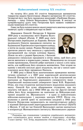 117
ПОДІБНІСТЬ ТРИКУТНИКІВ
Íàéâåëè÷íіøèé ãåîìåòð ÕÕ ñòîëіòòÿ
На початку 80-х років ХХ століття Американське математичне
товариство видало багатотомник «Видатні математики ХХ століття».
Четвертий його том було присвячено монографії «Проблема Монжа–
Ампера» – праці Олексія Васильовича Погорєлова. В анотації на
суперобкладинці цього тому Погорєлова було названо «найвелич-
нішим геометром ХХ століття».
Саме так було оцінено внесок нашого видатного земляка в розвиток
геометрії, однієї з найдавніших наук на Землі.
Íàðîäèâñÿ Îëåêñіé Ïîãîðєëîâ 3 áåðåçíÿ
1919 ðîêó â ìàëåíüêîìó ìіñòі Êîðî÷à Áіëãî-
ðîäñüêîї ãóáåðíії (Ðîñіÿ). Ó 1929 ðîöі ñіì’ÿ
Ïîãîðєëîâèõ ïåðåїæäæàє äî Õàðêîâà. Áàòüêè
ìàëåíüêîãî Îëåêñіÿ ïðàöþâàëè ñïî÷àòêó íà
áóäіâíèöòâіÕàðêіâñüêîãîòðàêòîðíîãîçàâîäó,
à ïîòіì íà öüîìó çàâîäі. Ðîäèíà Ïîãîðєëîâèõ
ïðîòÿãîì äîâãîãî ÷àñó ìåøêàëà ó êðèõіòíіé,
âіäãîðîäæåíіé âіä ñóñіäіâ êëіòèíöі áàðàêó.
Ëіæîê íà âñіõ ó ðîäèíі áðàêóâàëî, і áàòüêîâі
äîâîäèëîñÿ ñïåöіàëüíî ïðàöþâàòè â íі÷íó çìіíó, ùîá éîãî äіòè
ìîãëè âèñïàòèñÿ â íîðìàëüíèõ óìîâàõ. Íåçâàæàþ÷è íà ñêëàäíі
óìîâè ïðîæèâàííÿ, Îëåêñіé äîáðå íàâ÷àâñÿ ó øêîëі ç óñіõ ïðåä-
ìåòіâ, àëå íàéáіëüøå éîãî öіêàâèëà ìàòåìàòèêà. Óæå çãîäîì íà
îäíîìó ç þâіëåїâ øêіëüíі äðóçі çãàäóâàëè, ùî ùå ó øêîëі îäíî-
êëàñíèêè äàëè éîìó ïðіçâèñüêî Ïàñêàëü.
Ó 1935 ðîöі â Êèєâі áóëî çàïî÷àòêîâàíî ïðîâåäåííÿ ìàòåìà-
òè÷íèõ îëіìïіàä1, à ó 1937 ðîöі õàðêіâñüêèé äåñÿòèêëàñíèê
Îëåêñіé Ïîãîðєëîâ ñòàâ її ïåðåìîæöåì òà áóâ çàïðîøåíèé íà
íàâ÷àííÿ äî Õàðêіâñüêîãî äåðæàâíîãî óíіâåðñèòåòó (íèíі –
Õàðêіâñüêèé íàöіîíàëüíèé óíіâåðñèòåò іìåíі Â.Í. Êàðàçіíà).
Îòæå, âіí ñòàâ ñòóäåíòîì ìàòåìàòè÷íîãî âіääіëåííÿ âêàçàíîãî
âèøó. Îëåêñіé áóâ äóæå îáäàðîâàíèì ñòóäåíòîì, ïðî ùî
ñâіä÷èòü òîé ôàêò, ùî ó 1943–1944 ðð. ïіä ÷àñ Äðóãîї ñâіòîâîї
âіéíè éîãî áóëî íàïðàâëåíî íà íàâ÷àííÿ äî Âіéñüêîâî-ïîâі-
òðÿíîї àêàäåìії іì. Æóêîâñüêîãî – â îäèí іç íàéåëіòíіøèõ
âіéñüêîâî-íàâ÷àëüíèõ і íàóêîâèõ öåíòðіâ ÑÐÑÐ. Ïіñëÿ ñòà-
æóâàííÿ â äіþ÷іé àðìії òà çàêіí÷åííÿ àêàäåìії ó 1945 ðîöі
Îëåêñіÿ Ïîãîðєëîâà íàïðàâëÿþòü íà êîíñòðóêòîðñüêó ðîáîòó
ó âіäîìèé Öåíòðàëüíèé àåðîãіäðîäèíàìі÷íèé іíñòèòóò (ÖÀÃІ)
ó Ìîñêâі. Ó òîé æå ÷àñ Îëåêñіé Âàñèëüîâè÷ çàî÷íî íàâ÷àєòüñÿ
â àñïіðàíòóðі Ìàòåìàòè÷íîãî іíñòèòóòó Ìîñêîâñüêîãî äåðæàâ-
1 Ðîçïîâіäü ïðî ñòàíîâëåííÿ і ðîçâèòîê óêðàїíñüêîãî ìàòåìàòè÷-
íîãî îëіìïіàäíîãî ðóõó ìîæíà çíàéòè â ïіäðó÷íèêó «Àëãåáðà.
7 êëàñ» (àâòîð – Î.Ñ. Іñòåð, âèäàâíèöòâî «Ãåíåçà», 2015 ð., ñ. 43–45).
 