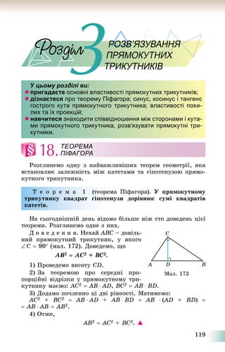 119
РОЗВ’ЯЗУВАННЯРОЗВ’ЯЗУВАННЯННЯННЯНННЯНННЯЗУВЗУВЗУВЯЗУВАРОЗВРОЗВЗВЗВЗВ
ПРЯМОКУТНИХИХПРЯМ
ТРИКУТНИКІВТРИКУТНИКІВУИКУ
У цьому розділі ви:
 пригадаєте основні властивості прямокутних трикутників;
 дізнаєтеся про теорему Піфагора; синус, косинус і тангенс
гострого кута прямокутного трикутника; властивості похи-
лих та їх проекцій;
 навчитеся знаходити співвідношення між сторонами і кута-
ми прямокутного трикутника, розв’язувати прямокутні три-
кутники.
18.
Ðîçãëÿíåìî îäíó ç íàéâàæëèâіøèõ òåîðåì ãåîìåòðії, ÿêà
âñòàíîâëþє çàëåæíіñòü ìіæ êàòåòàìè òà ãіïîòåíóçîþ ïðÿìî-
êóòíîãî òðèêóòíèêà.
Ò å î ð å ì à 1 (òåîðåìà Ïіôàãîðà). Ó ïðÿìîêóòíîìó
òðèêóòíèêó êâàäðàò ãіïîòåíóçè äîðіâíþє ñóìі êâàäðàòіâ
êàòåòіâ.
Íà ñüîãîäíіøíіé äåíü âіäîìî áіëüøå íіæ ñòî äîâåäåíü öієї
òåîðåìè. Ðîçãëÿíåìî îäíå ç íèõ.
Ä î â å ä å í í ÿ. Íåõàé ABC – äîâіëü-
íèé ïðÿìîêóòíèé òðèêóòíèê, ó ÿêîãî
C  90 (ìàë. 172). Äîâåäåìî, ùî
AB2  AC2 + BC2.
1) Ïðîâåäåìî âèñîòó CD.
2) Çà òåîðåìîþ ïðî ñåðåäíі ïðî-
ïîðöіéíі âіäðіçêè ó ïðÿìîêóòíîìó òðè-
êóòíèêó ìàєìî: AC2  AB  AD, BC2  AB  BD.
3) Äîäàìî ïî÷ëåííî öі äâі ðіâíîñòі. Ìàòèìåìî:
AC2 + BC2  AB  AD + AB  BD  AB  (AD(( + BD) 
 AB  AB  AB2.
4) Îòæå,
AB2  AC2 + BC2. 
ТЕОРЕМА
ПІФАГОРА
Ìàë. 172
 