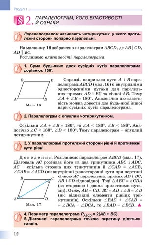 12
Розділ 1
2.
Паралелограмом називають чотирикутник, у якого проти-м
лежні сторони попарно паралельні.
Íà ìàëþíêó 16 çîáðàæåíî ïàðàëåëîãðàì ABCD, äå AB || CD,
AD || BC.
Ðîçãëÿíåìî âëàñòèâîñòі ïàðàëåëîãðàìà.
1. Сума будь-яких двох сусідніх кутів паралелограма
дорівнює 180°.
Ñïðàâäі, íàïðèêëàä êóòè A і B ïàðà-
ëåëîãðàìà ABCD (ìàë. 16) є âíóòðіøíіìè
îäíîñòîðîííіìè êóòàìè äëÿ ïàðàëåëü-
íèõ ïðÿìèõ AD і BC òà ñі÷íîї AB. Òîìó
A + B  180. Àíàëîãі÷íî öþ âëàñòè-
âіñòü ìîæíà äîâåñòè äëÿ áóäü-ÿêîї іíøîї
ïàðè ñóñіäíіõ êóòіâ ïàðàëåëîãðàìà.
2. Паралелограм є опуклим чотирикутником.
Îñêіëüêè A + B  180, òî A < 180, B < 180. Àíà-
ëîãі÷íî C < 180, D < 180. Òîìó ïàðàëåëîãðàì – îïóêëèé
÷îòèðèêóòíèê.
3. У паралелограмі протилежні сторони рівні й протилежні
кути рівні.
Ä î â å ä å í í ÿ. Ðîçãëÿíåìî ïàðàëåëîãðàì ABCD (ìàë. 17).
Äіàãîíàëü AC ðîçáèâàє éîãî íà äâà òðèêóòíèêè ABC і ADC.
AC – ñïіëüíà ñòîðîíà öèõ òðèêóòíèêіâ é CAD  ACB,
CAB  ACD (ÿê âíóòðіøíі ðіçíîñòîðîííі êóòè ïðè ïåðåòèíі
ñі÷íîþ AC ïàðàëåëüíèõ ïðÿìèõ AD і BC,
AB і CD âіäïîâіäíî). Òîäі {ABC  {CDA
(çà ñòîðîíîþ і äâîìà ïðèëåãëèìè êóòà-
ìè). Îòæå, AB  CD, BC  AD і B  D
(ÿê âіäïîâіäíі åëåìåíòè ðіâíèõ òðè-
êóòíèêіâ). Îñêіëüêè BAC + CAD 
 BCA + DCA, òî BAD  BCD. 
4. Периметр паралелограма РАВСDР = 2(D АВ + ВС).
5. Діагоналі паралелограма точкою перетину діляться
навпіл.
ПАРАЛЕЛОГРАМ, ЙОГО ВЛАСТИВОСТІ
Й ОЗНАКИ
Ìàë. 16
Ìàë. 17
 