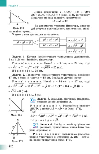 120
Розділ 3
ßêùî ïîçíà÷èòè ó {ABC (C  90)
BC  a, AC  b, AB  c (ìàë. 173), òî òåîðåìó
Ïіôàãîðà ìîæíà çàïèñàòè ôîðìóëîþ:
c2  a2 + b2.
Çà äîïîìîãîþ òåîðåìè Ïіôàãîðà, çíàþ÷è
äâі ñòîðîíè ïðÿìîêóòíîãî òðèêóòíèêà, ìîæ-
íà çíàéòè òðåòþ.
Ó öüîìó íàì äîïîìîæå òàêà ñõåìà:
b2  c2 – a2
a2  c2 – b2
c2  a2 + b2
Çàäà÷à 1. Êàòåòè ïðÿìîêóòíîãî òðèêóòíèêà äîðіâíþþòü
7 ñì і 24 ñì. Çíàéäіòü ãіïîòåíóçó.
Ð î ç â’ ÿ ç à í í ÿ. Íåõàé a  7 ñì, b  24 ñì, òîäі
(ñì).
Â і ä ï î â і ä ü. 25 ñì.
Çàäà÷à 2. Ãіïîòåíóçà ïðÿìîêóòíîãî òðèêóòíèêà äîðіâíþє
17 ñì, à îäèí ç êàòåòіâ – 15 ñì. Çíàéäіòü äðóãèé êàòåò.
Ð î ç â’ ÿ ç à í í ÿ. Íåõàé a  15 ñì, c  17 ñì, òîäі
(ñì).
Â і ä ï î â і ä ü. 8 ñì.
Çàäà÷à 3. Çíàéäіòü äіàãîíàëü êâàäðàòà,
ñòîðîíà ÿêîãî äîðіâíþє a.
Ð î ç â’ ÿ ç à í í ÿ. Ðîçãëÿíåìî êâàäðàò
ABCD, ó ÿêîãî AB  AD  a (ìàë. 174).
Òîäі
Â і ä ï î â і ä ü. .
Çàäà÷à 4. Çíàéäіòü ìåäіàíó ðіâíîñòî-
ðîííüîãî òðèêóòíèêà, ÿêùî éîãî ñòî-
ðîíà äîðіâíþє a.
Ð î ç â’ ÿ ç à í í ÿ. Ðîçãëÿíåìî ðіâíîñòî-
ðîííіé òðèêóòíèê çі ñòîðîíîþ a, BK – ìåäіà-
íà öüîãî òðèêóòíèêà (ìàë. 175).
Ìàë. 173
Ìàë. 174
Ìàë. 175
 