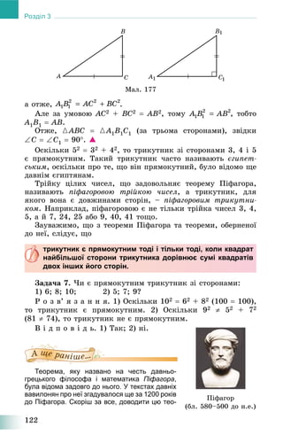 122
Розділ 3
Ìàë. 177
à îòæå, .
Àëå çà óìîâîþ AC2 + BC2  AB2, òîìó , òîáòî
A1B1  AB.
Îòæå, {ABC  {A1B1C1 (çà òðüîìà ñòîðîíàìè), çâіäêè
C  C1  90. 
Îñêіëüêè 52  32 + 42, òî òðèêóòíèê çі ñòîðîíàìè 3, 4 і 5
є ïðÿìîêóòíèì. Òàêèé òðèêóòíèê ÷àñòî íàçèâàþòü єãèïåò-
ñüêèì, îñêіëüêè ïðî òå, ùî âіí ïðÿìîêóòíèé, áóëî âіäîìî ùå
äàâíіì єãèïòÿíàì.
Òðіéêó öіëèõ ÷èñåë, ùî çàäîâîëüíÿє òåîðåìó Ïіôàãîðà,
íàçèâàþòü ïіôàãîðîâîþ òðіéêîþ ÷èñåë, à òðèêóòíèê, äëÿ
ÿêîãî âîíà є äîâæèíàìè ñòîðіí, – ïіôàãîðîâèì òðèêóòíè-
êîì. Íàïðèêëàä, ïіôàãîðîâîþ є íå òіëüêè òðіéêà ÷èñåë 3, 4,
5, à é 7, 24, 25 àáî 9, 40, 41 òîùî.
Çàóâàæèìî, ùî ç òåîðåìè Ïіôàãîðà òà òåîðåìè, îáåðíåíîї
äî íåї, ñëіäóє, ùî
трикутник є прямокутним тоді і тільки тоді, коли квадрат
найбільшої сторони трикутника дорівнює сумі квадратів
двох інших його сторін.
Çàäà÷à 7. ×è є ïðÿìîêóòíèì òðèêóòíèê çі ñòîðîíàìè:
1) 6; 8; 10; 2) 5; 7; 9?
Ð î ç â’ ÿ ç à í í ÿ. 1) Îñêіëüêè 102  62 + 82 (100  100),
òî òðèêóòíèê є ïðÿìîêóòíèì. 2) Îñêіëüêè 92  52 + 72
(81  74), òî òðèêóòíèê íå є ïðÿìîêóòíèì.
Â і ä ï î â і ä ü. 1) Òàê; 2) íі.
Теорема, яку названо на честь давньо-
грецького філософа і математика Піфагора,
була відома задовго до нього. У текстах давніх
вавилонян про неї згадувалося ще за 1200 років
до Піфагора. Скоріш за все, доводити цю тео-
Ïіôàãîð
(áë. 580–500 äî í.å.)
 