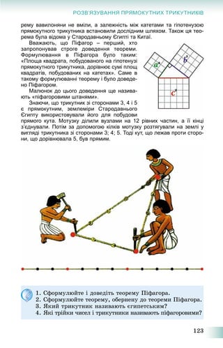 123
РОЗВ’ЯЗУВАННЯ ПРЯМОКУТНИХ ТРИКУТНИКІВ
рему вавилоняни не вміли, а залежність між катетами та гіпотенузою
прямокутного трикутника встановили дослідним шляхом. Також ця тео-
рема була відома у Стародавньому Єгипті та Китаї.
Вважають, що Піфагор – перший, хто
запропонував строге доведення теореми.
Формулювання в Піфагора було таким:
«Площа квадрата, побудованого на гіпотенузі
прямокутного трикутника, дорівнює сумі площ
квадратів, побудованих на катетах». Саме в
такому формулюванні теорему і було доведе-
но Піфагором.
Малюнок до цього доведення ще назива-
ють «піфагоровими штанями».
Знаючи, що трикутник зі сторонами 3, 4 і 5
є прямокутним, землеміри Стародавнього
Єгипту використовували його для побудови
прямого кута. Мотузку ділили вузлами на 12 рівних частин, а її кінці
з’єднували. Потім за допомогою кілків мотузку розтягували на землі у
вигляді трикутника зі сторонами 3; 4; 5. Тоді кут, що лежав проти сторо-
ни, що дорівнювала 5, був прямим.
1. Ñôîðìóëþéòå і äîâåäіòü òåîðåìó Ïіôàãîðà.
2. Ñôîðìóëþéòå òåîðåìó, îáåðíåíó äî òåîðåìè Ïіôàãîðà.
3. ßêèé òðèêóòíèê íàçèâàþòü єãèïåòñüêèì?
4. ßêі òðіéêè ÷èñåë і òðèêóòíèêè íàçèâàþòü ïіôàãîðîâèìè?
 