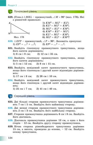 124
Розділ 3
Початковий рівень
629. (Óñíî.) {MKL – ïðÿìîêóòíèé, M  90 (ìàë. 178). ßêі
ç ðіâíîñòåé ïðàâèëüíі:
1) KM2  ML2 – KL2;
2) KL2  ML2 + KM2;
3) ML2  KL2 + KM2;
4) KM2  KL2 – ML2;
5) KL2  ML2 – KM2;
6) ML2  KL2 – KM2?
630. {EFP – ïðÿìîêóòíèé, P  90. Çàïîâíіòü ïðîïóñêè:
1) EF2  ...2 + ...2; 2) EP2  ...2 – ...2.
631. Çíàéäіòü ãіïîòåíóçó ïðÿìîêóòíîãî òðèêóòíèêà, ÿêùî
éîãî êàòåòè äîðіâíþþòü:
1) 6 ñì і 8 ñì; 2) 12 ñì і 35 ñì.
632. Çíàéäіòü ãіïîòåíóçó ïðÿìîêóòíîãî òðèêóòíèêà, ÿêùî
éîãî êàòåòè äîðіâíþþòü:
1) 5 ñì і 12 ñì; 2) 8 ñì і 15 ñì.
633. Çíàéäіòü íåâіäîìèé êàòåò ïðÿìîêóòíîãî òðèêóòíèêà,
ÿêùî éîãî ãіïîòåíóçà і äðóãèé êàòåò âіäïîâіäíî äîðіâíþ-
þòü:
1) 17 ñì і 8 ñì; 2) 26 ñì і 10 ñì.
634. Çíàéäіòü íåâіäîìèé êàòåò ïðÿìîêóòíîãî òðèêóòíèêà,
ÿêùî éîãî ãіïîòåíóçà і äðóãèé êàòåò âіäïîâіäíî äîðіâíþ-
þòü:
1) 25 ñì і 7 ñì; 2) 41 ñì і 40 ñì.
Середній рівень
635. Äâі áіëüøі ñòîðîíè ïðÿìîêóòíîãî òðèêóòíèêà äîðіâíþ-
þòü 7 ñì і 5 ñì. Çíàéäіòü éîãî íàéìåíøó ñòîðîíó.
636. Äâі ìåíøі ñòîðîíè ïðÿìîêóòíîãî òðèêóòíèêà äîðіâíþ-
þòü 2 ñì і 3 ñì. Çíàéäіòü éîãî íàéáіëüøó ñòîðîíó.
637. Ñòîðîíè ïðÿìîêóòíèêà äîðіâíþþòü 6 ñì і 8 ñì. Çíàéäіòü
éîãî äіàãîíàëü.
638. Äіàãîíàëü ïðÿìîêóòíèêà äîðіâíþє 13 ñì, à îäíà ç éîãî
ñòîðіí – 12 ñì. Çíàéäіòü äðóãó ñòîðîíó ïðÿìîêóòíèêà.
639. Áі÷íà ñòîðîíà ðіâíîáåäðåíîãî òðèêóòíèêà äîðіâíþє
15 ñì, à âèñîòà, ïðîâåäåíà äî îñíîâè, – 12 ñì. Çíàéäіòü
îñíîâó òðèêóòíèêà.
Ìàë. 178
 