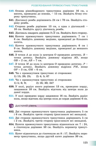 125
РОЗВ’ЯЗУВАННЯ ПРЯМОКУТНИХ ТРИКУТНИКІВ
640. Îñíîâà ðіâíîáåäðåíîãî òðèêóòíèêà äîðіâíþє 16 ñì, à
âèñîòà, ïðîâåäåíà äî îñíîâè, – 15 ñì. Çíàéäіòü áі÷íó ñòî-
ðîíó òðèêóòíèêà.
641. Äіàãîíàëі ðîìáà äîðіâíþþòü 24 ñì і 70 ñì. Çíàéäіòü ñòî-
ðîíó ðîìáà.
642. Ñòîðîíà ðîìáà äîðіâíþє 13 ñì, à îäíà ç äіàãîíàëåé –
10 ñì. Çíàéäіòü äðóãó äіàãîíàëü ðîìáà.
643. Äіàãîíàëü êâàäðàòà äîðіâíþє ñì. Çíàéäіòü éîãî ñòîðîíó.
644. Êàòåòè ïðÿìîêóòíîãî òðèêóòíèêà äîðіâíþþòü 7 ñì і
8 ñì. Çíàéäіòü äîâæèíó ìåäіàíè, ïðîâåäåíîї äî áіëüøîãî
êàòåòà.
645. Êàòåòè ïðÿìîêóòíîãî òðèêóòíèêà äîðіâíþþòü 6 ñì і
9 ñì. Çíàéäіòü äîâæèíó ìåäіàíè, ïðîâåäåíîї äî ìåíøîãî
êàòåòà.
646. Ç òî÷êè A äî êîëà іç öåíòðîì O ïðîâåäåíî äîòè÷íó, B –
òî÷êà äîòèêó. Çíàéäіòü äîâæèíó âіäðіçêà AO, ÿêùî
OB  2 ñì, AB  7 ñì.
647. Ç òî÷êè M äî êîëà іç öåíòðîì O ïðîâåäåíî äîòè÷íó, P –
òî÷êà äîòèêó. Çíàéäіòü äîâæèíó âіäðіçêà PM, ÿêùî
OP  3 ñì, OM  6 ñì.
648. ×è є ïðÿìîêóòíèì òðèêóòíèê çі ñòîðîíàìè:
1) 15; 20; 25; 2) 4; 5; 6?
649. ×è є ïðÿìîêóòíèì òðèêóòíèê çі ñòîðîíàìè:
1) 5; 6; 9; 2) 16; 30; 34?
650. Ó êîëі, ðàäіóñ ÿêîãî äîðіâíþє 13 ñì, ïðîâåäåíî õîðäó,
çàâäîâæêè 10 ñì. Çíàéäіòü âіäñòàíü âіä öåíòðà êîëà äî
äàíîї õîðäè.
651. Ó êîëі ïðîâåäåíî õîðäó çàâäîâæêè 16 ñì. Çíàéäіòü ðàäіóñ
êîëà, ÿêùî âіäñòàíü âіä öåíòðà êîëà äî õîðäè äîðіâíþє 6 ñì.
Достатній рівень
652. Äâі ñòîðîíè ïðÿìîêóòíîãî òðèêóòíèêà äîðіâíþþòü 5 ñì
і 6 ñì. Çíàéäіòü òðåòþ ñòîðîíó (ðîçãëÿíüòå âñі âèïàäêè).
653. Äâі ñòîðîíè ïðÿìîêóòíîãî òðèêóòíèêà äîðіâíþþòü 5 ñì
і 2 ñì. Çíàéäіòü òðåòþ ñòîðîíó (ðîçãëÿíüòå âñі âèïàäêè).
654. Êàòåòè ïðÿìîêóòíîãî òðèêóòíèêà âіäíîñÿòüñÿ ÿê 7 : 24,
à ãіïîòåíóçà äîðіâíþє 50 ñì. Çíàéäіòü ïåðèìåòð òðèêóò-
íèêà.
655. Êàòåò âіäíîñèòüñÿ äî ãіïîòåíóçè ÿê 8 : 17. Çíàéäіòü ïåðè-
ìåòð òðèêóòíèêà, ÿêùî äðóãèé êàòåò äîðіâíþє 30 ñì.
 