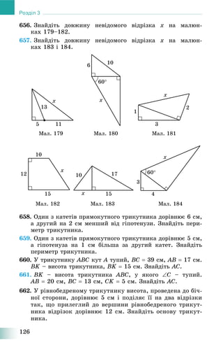 126
Розділ 3
656. Çíàéäіòü äîâæèíó íåâіäîìîãî âіäðіçêà x íà ìàëþí-
êàõ 179–182.
657. Çíàéäіòü äîâæèíó íåâіäîìîãî âіäðіçêà x íà ìàëþí-
êàõ 183 і 184.
Ìàë. 179 Ìàë. 180 Ìàë. 181
Ìàë. 182 Ìàë. 183 Ìàë. 184
658. Îäèí ç êàòåòіâ ïðÿìîêóòíîãî òðèêóòíèêà äîðіâíþє 6 ñì,
à äðóãèé íà 2 ñì ìåíøèé âіä ãіïîòåíóçè. Çíàéäіòü ïåðè-
ìåòð òðèêóòíèêà.
659. Îäèí ç êàòåòіâ ïðÿìîêóòíîãî òðèêóòíèêà äîðіâíþє 5 ñì,
à ãіïîòåíóçà íà 1 ñì áіëüøà çà äðóãèé êàòåò. Çíàéäіòü
ïåðèìåòð òðèêóòíèêà.
660. Ó òðèêóòíèêó ABC êóò A òóïèé,A BC  39 ñì, AB  17 ñì.
BK – âèñîòà òðèêóòíèêà,K BK  15 ñì. Çíàéäіòü AC.
661. BK – âèñîòà òðèêóòíèêà ABC, ó ÿêîãî C – òóïèé.
AB  20 ñì, BC  13 ñì, CK  5 ñì. Çíàéäіòü AC.
662. Ó ðіâíîáåäðåíîìó òðèêóòíèêó âèñîòà, ïðîâåäåíà äî áі÷-
íîї ñòîðîíè, äîðіâíþє 5 ñì і ïîäіëÿє її íà äâà âіäðіçêè
òàê, ùî ïðèëåãëèé äî âåðøèíè ðіâíîáåäðåíîãî òðèêóò-
íèêà âіäðіçîê äîðіâíþє 12 ñì. Çíàéäіòü îñíîâó òðèêóò-
íèêà.
 