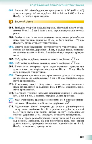 127
РОЗВ’ЯЗУВАННЯ ПРЯМОКУТНИХ ТРИКУТНИКІВ
663. Âèñîòà ÂK ðіâíîáåäðåíîãî òðèêóòíèêà ABC (AB((  ÀC)
äіëèòü ñòîðîíó ÀC íà âіäðіçêè ÀK  24 ñì і KC  1 ñì.
Çíàéäіòü îñíîâó òðèêóòíèêà.
Високий рівень
664. Çíàéäіòü ñòîðîíè ïàðàëåëîãðàìà, äіàãîíàëі ÿêîãî äîðіâ-
íþþòü 8 ñì і 10 ñì і îäíà ç íèõ ïåðïåíäèêóëÿðíà äî ñòî-
ðîíè.
665. Ðàäіóñ êîëà, îïèñàíîãî íàâêîëî òóïîêóòíîãî ðіâíîáåäðå-
íîãî òðèêóòíèêà, äîðіâíþє 37 ñì, à éîãî îñíîâà – 70 ñì.
Çíàéäіòü áі÷íó ñòîðîíó òðèêóòíèêà.
666. Âèñîòà ðіâíîáåäðåíîãî ãîñòðîêóòíîãî òðèêóòíèêà, ïðî-
âåäåíà äî îñíîâè, äîðіâíþє 18 ñì, à ðàäіóñ êîëà, îïèñàíî-
ãî íàâêîëî íüîãî, – 13 ñì. Çíàéäіòü áі÷íó ñòîðîíó òðèêóò-
íèêà.
667. Ïîáóäóéòå âіäðіçîê, äîâæèíà ÿêîãî äîðіâíþє ñì.
668. Ïîáóäóéòå âіäðіçîê, äîâæèíà ÿêîãî äîðіâíþє ñì.
669. Áіñåêòðèñà ãîñòðîãî êóòà ïðÿìîêóòíîãî òðèêóòíèêà
äіëèòü êàòåò íà âіäðіçêè çàâäîâæêè 10 ñì і 26 ñì. Çíàé-
äіòü ïåðèìåòð òðèêóòíèêà.
670. Áіñåêòðèñà ïðÿìîãî êóòà òðèêóòíèêà äіëèòü ãіïîòåíóçó
íà âіäðіçêè, ùî äîðіâíþþòü 15 ñì і 20 ñì. Çíàéäіòü ïåðè-
ìåòð òðèêóòíèêà.
671. Ó ïðÿìîêóòíîìó òðèêóòíèêó òî÷êà äîòèêó âïèñàíîãî
êîëà äіëèòü êàòåò íà âіäðіçêè 2 ñì і 10 ñì. Çíàéäіòü ïåðè-
ìåòð òðèêóòíèêà.
672. Äіàãîíàëі òðàïåöії âçàєìíî ïåðïåíäèêóëÿðíі і äîðіâíþ-
þòü 6 ñì і 8 ñì. Çíàéäіòü ñåðåäíþ ëіíіþ òðàïåöії.
673. Ðіâíîáі÷íó òðàïåöіþ ç îñíîâàìè a і b îïèñàíî íàâêî-
ëî êîëà. Äîâåäіòü, ùî її âèñîòà äîðіâíþє .
674. Âіäíîøåííÿ áі÷íîї ñòîðîíè äî îñíîâè ðіâíîáåäðåíîãî
òðèêóòíèêà äîðіâíþє 5 : 8, à ðіçíèöÿ âіäðіçêіâ, íà ÿêі
áіñåêòðèñà êóòà ïðè îñíîâі äіëèòü âèñîòó, ïðîâåäåíó äî
îñíîâè, äîðіâíþє 3 ñì. Çíàéäіòü ïåðèìåòð òðèêóòíèêà.
675. Áі÷íà ñòîðîíà ðіâíîáåäðåíîãî òðèêóòíèêà íà 5 ñì ìåíøà
âіä îñíîâè. Âіäðіçêè, íà ÿêі áіñåêòðèñà êóòà ïðè îñíîâі
äіëèòü âèñîòó, ïðîâåäåíó äî îñíîâè, âіäíîñÿòüñÿ ÿê 5 : 3.
Çíàéäіòü ïåðèìåòð òðèêóòíèêà.
 