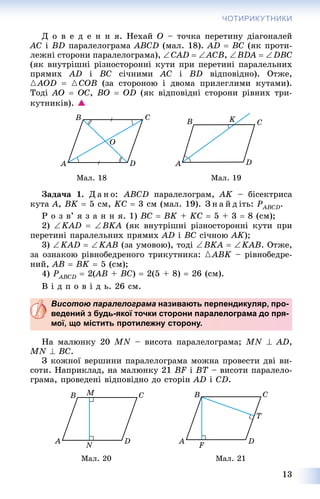 13
ЧОТИРИКУТНИКИ
Ä î â å ä å í í ÿ. Íåõàé O – òî÷êà ïåðåòèíó äіàãîíàëåé
AC і BD ïàðàëåëîãðàìà ABCD (ìàë. 18). AD  BC (ÿê ïðîòè-
ëåæíі ñòîðîíè ïàðàëåëîãðàìà), CAD  ACB, BDA  DBC
(ÿê âíóòðіøíі ðіçíîñòîðîííі êóòè ïðè ïåðåòèíі ïàðàëåëüíèõ
ïðÿìèõ AD і BC ñі÷íèìè AC і BD âіäïîâіäíî). Îòæå,
{AOD  {COB (çà ñòîðîíîþ і äâîìà ïðèëåãëèìè êóòàìè).
Òîäі AO  OC, BO  OD (ÿê âіäïîâіäíі ñòîðîíè ðіâíèõ òðè-
êóòíèêіâ). 
Ìàë. 18 Ìàë. 19
Çàäà÷à 1. Ä à í î: ABCD ïàðàëåëîãðàì, ÀK – áіñåêòðèñà
êóòà A, BK  5 ñì, KC  3 ñì (ìàë. 19). Ç í à é ä іòü: PABCDP .
Ð î ç â’ ÿ ç à í í ÿ. 1) BC  BK + KC  5 + 3  8 (cì);
2) KAD  BKA (ÿê âíóòðіøíі ðіçíîñòîðîííі êóòè ïðè
ïåðåòèíі ïàðàëåëüíèõ ïðÿìèõ AD і BC ñі÷íîþ AK);
3) KAD  KAB (çà óìîâîþ), òîäі BKA  KAB. Îòæå,
çà îçíàêîþ ðіâíîáåäðåíîãî òðèêóòíèêà: {ABK – ðіâíîáåäðå-
íèé, AB  BK  5 (ñì);
4) PABCDP  2(AB(( + BC)  2(5 + 8)  26 (ñì).
Â і ä ï î â і ä ü. 26 ñì.
Висотою паралелограма називають перпендикуляр, про-
ведений з будь-якої точки сторони паралелограма до пря-
мої, що містить протилежну сторону.
Íà ìàëþíêó 20 MN – âèñîòà ïàðàëåëîãðàìà; MN  AD,
MN  BC.
Ç êîæíîї âåðøèíè ïàðàëåëîãðàìà ìîæíà ïðîâåñòè äâі âè-
ñîòè. Íàïðèêëàä, íà ìàëþíêó 21 BF і BT – âèñîòè ïàðàëåëî-
ãðàìà, ïðîâåäåíі âіäïîâіäíî äî ñòîðіí AD і CD.
Ìàë. 20 Ìàë. 21
 