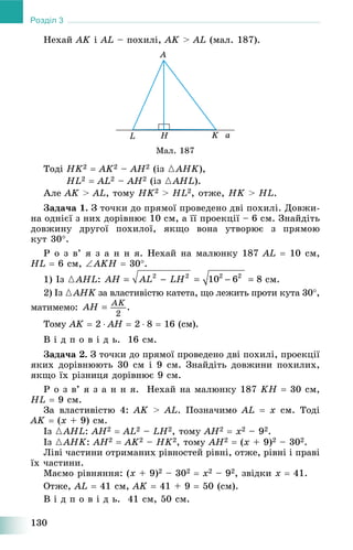 130
Розділ 3
Íåõàé AK і AL – ïîõèëі, AK > AL (ìàë. 187).
Ìàë. 187
Òîäі HK2  AK2 – AH2 (іç {AHK),
HL2  AL2 – AH2 (іç {AHL).
Àëå AK > AL, òîìó HK2 > HL2, îòæå, HK > HL.
Çàäà÷à 1. Ç òî÷êè äî ïðÿìîї ïðîâåäåíî äâі ïîõèëі. Äîâæè-
íà îäíієї ç íèõ äîðіâíþє 10 ñì, à її ïðîåêöії – 6 ñì. Çíàéäіòü
äîâæèíó äðóãîї ïîõèëîї, ÿêùî âîíà óòâîðþє ç ïðÿìîþ
êóò 30.
Ð î ç â’ ÿ ç à í í ÿ. Íåõàé íà ìàëþíêó 187 AL  10 ñì,
HL  6 ñì, AKH  30.
1) Іç {AHL: ñì.
2) Іç {AHK çà âëàñòèâіñòþ êàòåòà, ùî ëåæèòü ïðîòè êóòà 30K ,
ìàòèìåìî:
Òîìó AK  2  AH  2  8  16 (ñì).
Â і ä ï î â і ä ü. 16 ñì.
Çàäà÷à 2. Ç òî÷êè äî ïðÿìîї ïðîâåäåíî äâі ïîõèëі, ïðîåêöії
ÿêèõ äîðіâíþþòü 30 ñì і 9 ñì. Çíàéäіòü äîâæèíè ïîõèëèõ,
ÿêùî їõ ðіçíèöÿ äîðіâíþє 9 ñì.
Ð î ç â’ ÿ ç à í í ÿ. Íåõàé íà ìàëþíêó 187 KH  30 ñì,
HL  9 ñì.
Çà âëàñòèâіñòþ 4: AK > AL. Ïîçíà÷èìî AL  x ñì. Òîäі
AK  (x + 9) ñì.
Іç {AHL: AH2  AL2 – LH2, òîìó AH2  x2 – 92.
Іç {AHK: AH2  AK2 – HK2, òîìó AH2  (x + 9)2 – 302.
Ëіâі ÷àñòèíè îòðèìàíèõ ðіâíîñòåé ðіâíі, îòæå, ðіâíі і ïðàâі
їõ ÷àñòèíè.
Ìàєìî ðіâíÿííÿ: (x + 9)2 – 302  x2 – 92, çâіäêè x  41.
Îòæå, AL  41 ñì, AK  41 + 9  50 (ñì).
Â і ä ï î â і ä ü. 41 ñì, 50 ñì.
 