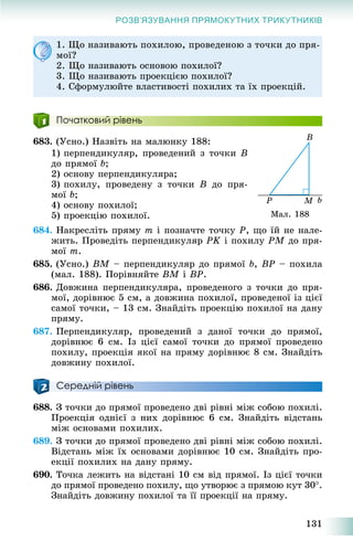 131
РОЗВ’ЯЗУВАННЯ ПРЯМОКУТНИХ ТРИКУТНИКІВ
1. Ùî íàçèâàþòü ïîõèëîþ, ïðîâåäåíîþ ç òî÷êè äî ïðÿ-
ìîї?
2. Ùî íàçèâàþòü îñíîâîþ ïîõèëîї?
3. Ùî íàçèâàþòü ïðîåêöієþ ïîõèëîї?
4. Ñôîðìóëþéòå âëàñòèâîñòі ïîõèëèõ òà їõ ïðîåêöіé.
Початковий рівень
683. (Óñíî.) Íàçâіòü íà ìàëþíêó 188:
1) ïåðïåíäèêóëÿð, ïðîâåäåíèé ç òî÷êè B
äî ïðÿìîї b;
2) îñíîâó ïåðïåíäèêóëÿðà;
3) ïîõèëó, ïðîâåäåíó ç òî÷êè B äî ïðÿ-
ìîї b;
4) îñíîâó ïîõèëîї;
5) ïðîåêöіþ ïîõèëîї.
684. Íàêðåñëіòü ïðÿìó m і ïîçíà÷òå òî÷êó P, ùî їé íå íàëå-
æèòü. Ïðîâåäіòü ïåðïåíäèêóëÿð PK і ïîõèëó PM äî ïðÿ-
ìîї m.
685. (Óñíî.) BM – ïåðïåíäèêóëÿð äî ïðÿìîї b, BP – ïîõèëà
(ìàë. 188). Ïîðіâíÿéòå BM і BP.
686. Äîâæèíà ïåðïåíäèêóëÿðà, ïðîâåäåíîãî ç òî÷êè äî ïðÿ-
ìîї, äîðіâíþє 5 ñì, à äîâæèíà ïîõèëîї, ïðîâåäåíîї іç öієї
ñàìîї òî÷êè, – 13 ñì. Çíàéäіòü ïðîåêöіþ ïîõèëîї íà äàíó
ïðÿìó.
687. Ïåðïåíäèêóëÿð, ïðîâåäåíèé ç äàíîї òî÷êè äî ïðÿìîї,
äîðіâíþє 6 ñì. Іç öієї ñàìîї òî÷êè äî ïðÿìîї ïðîâåäåíî
ïîõèëó, ïðîåêöіÿ ÿêîї íà ïðÿìó äîðіâíþє 8 ñì. Çíàéäіòü
äîâæèíó ïîõèëîї.
Середній рівень
688. Ç òî÷êè äî ïðÿìîї ïðîâåäåíî äâі ðіâíі ìіæ ñîáîþ ïîõèëі.
Ïðîåêöіÿ îäíієї ç íèõ äîðіâíþє 6 ñì. Çíàéäіòü âіäñòàíü
ìіæ îñíîâàìè ïîõèëèõ.
689. Ç òî÷êè äî ïðÿìîї ïðîâåäåíî äâі ðіâíі ìіæ ñîáîþ ïîõèëі.
Âіäñòàíü ìіæ їõ îñíîâàìè äîðіâíþє 10 ñì. Çíàéäіòü ïðî-
åêöії ïîõèëèõ íà äàíó ïðÿìó.
690. Òî÷êà ëåæèòü íà âіäñòàíі 10 ñì âіä ïðÿìîї. Іç öієї òî÷êè
äî ïðÿìîї ïðîâåäåíî ïîõèëó, ùî óòâîðþє ç ïðÿìîþ êóò 30.
Çíàéäіòü äîâæèíó ïîõèëîї òà її ïðîåêöії íà ïðÿìó.
Ìàë. 188
 
