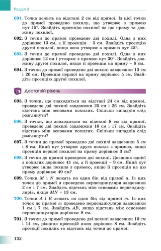 132
Розділ 3
691. Òî÷êà ëåæèòü íà âіäñòàíі 2 ñì âіä ïðÿìîї. Іç öієї òî÷êè
äî ïðÿìîї ïðîâåäåíî ïîõèëó, ùî óòâîðþє ç ïðÿìîþ
êóò 45. Çíàéäіòü ïðîåêöіþ ïîõèëîї íà öþ ïðÿìó òà äîâ-
æèíó ïîõèëîї.
692. Ç òî÷êè äî ïðÿìîї ïðîâåäåíî äâі ïîõèëі. Îäíà ç íèõ
äîðіâíþє 13 ñì, à її ïðîåêöіÿ – 5 ñì. Çíàéäіòü ïðîåêöіþ
äðóãîї ïîõèëîї, ÿêùî âîíà óòâîðþє ç ïðÿìîþ êóò 45.
693. Ç òî÷êè äî ïðÿìîї ïðîâåäåíî äâі ïîõèëі. Îäíà ç íèõ
äîðіâíþє 12 ñì і óòâîðþє ç ïðÿìîþ êóò 30. Çíàéäіòü äîâ-
æèíó äðóãîї ïîõèëîї, ÿêùî її ïðîåêöіÿ íà ïðÿìó – 8 ñì.
694. Ç òî÷êè äî ïðÿìîї ïðîâåäåíî äâі ïîõèëі çàâäîâæêè 13 ñì
і 20 ñì. Ïðîåêöіÿ ïåðøîї íà ïðÿìó äîðіâíþє 5 ñì. Çíàé-
äіòü ïðîåêöіþ äðóãîї ïîõèëîї.
Достатній рівень
695. Ç òî÷êè, ùî çíàõîäèòüñÿ íà âіäñòàíі 24 ñì âіä ïðÿìîї,
ïðîâåäåíî äâі ïîõèëі çàâäîâæêè 25 ñì і 26 ñì. Çíàéäіòü
âіäñòàíü ìіæ îñíîâàìè ïîõèëèõ. Ñêіëüêè âèïàäêіâ ñëіä
ðîçãëÿíóòè?
696. Ç òî÷êè, ùî çíàõîäèòüñÿ íà âіäñòàíі 8 ñì âіä ïðÿìîї,
ïðîâåäåíî äâі ïîõèëі çàâäîâæêè 10 ñì і 17 ñì. Çíàéäіòü
âіäñòàíü ìіæ îñíîâàìè ïîõèëèõ. Ñêіëüêè âèïàäêіâ ñëіä
ðîçãëÿíóòè?
697. Ç òî÷êè äî ïðÿìîї ïðîâåäåíî äâі ïîõèëі çàâäîâæêè 5 ñì
і 8 ñì. ßêèé êóò óòâîðþє äðóãà ïîõèëà ç ïðÿìîþ, ÿêùî
ïðîåêöіÿ ïåðøîї ïîõèëîї íà ïðÿìó äîðіâíþє 3 ñì?
698. Ç òî÷êè äî ïðÿìîї ïðîâåäåíî äâі ïîõèëі. Äîâæèíà îäíієї
ç ïîõèëèõ äîðіâíþє 41 ñì, à її ïðîåêöії – 9 ñì. ßêèé êóò
óòâîðþє іíøà ïîõèëà ç ïðÿìîþ, ÿêùî її ïðîåêöіÿ íà öþ
ïðÿìó äîðіâíþє 40 ñì?
699. Òî÷êè M і N ëåæàòü ïî îäèí áіê âіä ïðÿìîї à. Іç öèõ
òî÷îê äî ïðÿìîї à ïðîâåäåíî ïåðïåíäèêóëÿðè çàâäîâæêè
2 ñì і 7 ñì. Çíàéäіòü âіäñòàíü ìіæ îñíîâàìè ïåðïåíäèêó-
ëÿðіâ, ÿêùî MN  13 ñì.
700. Òî÷êè A і B ëåæàòü ïî îäèí áіê âіä ïðÿìîї m. Іç öèõ
òî÷îê äî ïðÿìîї m ïðîâåäåíî ïåðïåíäèêóëÿðè çàâäîâæêè
1 ñì і 7 ñì. Çíàéäіòü AB, ÿêùî âіäñòàíü ìіæ îñíîâàìè
ïåðïåíäèêóëÿðіâ äîðіâíþє 8 ñì.
701. Ç òî÷êè äî ïðÿìîї ïðîâåäåíî äâі ïîõèëі çàâäîâæêè 10 ñì
і 14 ñì, ðіçíèöÿ ïðîåêöіé ÿêèõ äîðіâíþє 8 ñì. Çíàéäіòü
ïðîåêöії ïîõèëèõ òà âіäñòàíü âіä òî÷êè äî ïðÿìîї.
 