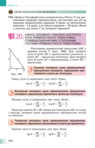 134
Розділ 3
Цікаві задачі для учнів неледачих
710. (Çàäà÷à Ñòåíôîðäñüêîãî óíіâåðñèòåòó.) Òî÷êó P òàê ðîç-
òàøîâàíî âñåðåäèíі ïðÿìîêóòíèêà, ùî âіäñòàíü âіä íåї äî
âåðøèíè ïðÿìîêóòíèêà äîðіâíþє 5 ÿðäіâ, äî ïðîòèëåæíîї
âåðøèíè – 14 ÿðäіâ, à äî òðåòüîї âåðøèíè – 10 ÿðäіâ. ßêîþ
є âіäñòàíü âіä òî÷êè P äî ÷åòâåðòîї âåðøèíè?
20.
Ðîçãëÿíåìî ïðÿìîêóòíèé òðèêóòíèê ABC ç
ïðÿìèì êóòîì C (ìàë. 190). Äëÿ ãîñòðîãî
êóòà A êàòåò BC є ïðîòèëåæíèì êàòåòîì, à
êàòåò AC – ïðèëåãëèì êàòåòîì. Äëÿ ãîñòðîãî
êóòà B êàòåò AC є ïðîòèëåæíèì, à êàòåò BC –
ïðèëåãëèì.
Синусом гострого кута прямокутного
трикутника називають відношення про-
тилежного катета до гіпотенузи.
Ñèíóñ êóòà A ïîçíà÷àþòü òàê: sinA. Îòæå,
Косинусом гострого кута прямокутного трикутника
називають відношення прилеглого катета до гіпотенузи.
Êîñèíóñ êóòà A ïîçíà÷àþòü òàê: cosA. Îòæå,
Îñêіëüêè êàòåòè AC і BC ìåíøі âіä ãіïîòåíóçè AB, òî ñèíóñ
і êîñèíóñ ãîñòðîãî êóòà ïðÿìîêóòíîãî òðèêóòíèêà ìåíøі
çà îäèíèöþ.
Тангенсом гострого кута прямокутного трикутника
називають відношення протилежного катета до прилеглого.
Òàíãåíñ êóòà A ïîçíà÷àþòü òàê: tgA. Îòæå,
СИНУС, КОСИНУС І ТАНГЕНС ГОСТРОГО
КУТА ПРЯМОКУТНОГО ТРИКУТНИКА.
СПІВВІДНОШЕННЯ МІЖ СТОРОНАМИ
І КУТАМИ ПРЯМОКУТНОГО ТРИКУТНИКА
Ìàë. 190
 