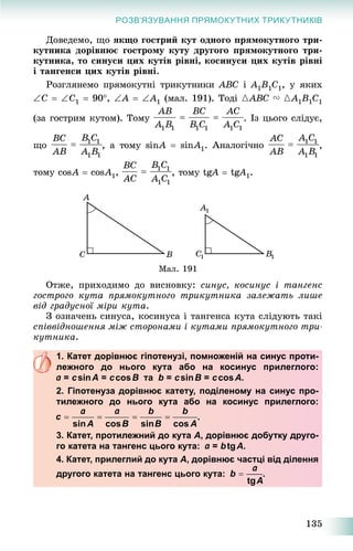 135
РОЗВ’ЯЗУВАННЯ ПРЯМОКУТНИХ ТРИКУТНИКІВ
Äîâåäåìî, ùî ÿêùî ãîñòðèé êóò îäíîãî ïðÿìîêóòíîãî òðè-
êóòíèêà äîðіâíþє ãîñòðîìó êóòó äðóãîãî ïðÿìîêóòíîãî òðè-
êóòíèêà, òî ñèíóñè öèõ êóòіâ ðіâíі, êîñèíóñè öèõ êóòіâ ðіâíі
і òàíãåíñè öèõ êóòіâ ðіâíі.
Ðîçãëÿíåìî ïðÿìîêóòíі òðèêóòíèêè ABC і A1B1C1, ó ÿêèõ
C  C1  90, A  A1 (ìàë. 191). Òîäі {ABC V {A1B1C1
(çà ãîñòðèì êóòîì). Òîìó . Іç öüîãî ñëіäóє,
ùî A  sinA1. Àíàëîãі÷íî
òîìó cosA  cosA1, Agg  tgAgg 1.
Ìàë. 191
Îòæå, ïðèõîäèìî äî âèñíîâêó: ñèíóñ, êîñèíóñ і òàíãåíñ
ãîñòðîãî êóòà ïðÿìîêóòíîãî òðèêóòíèêà çàëåæàòü ëèøå
âіä ãðàäóñíîї ìіðè êóòà.
Ç îçíà÷åíü ñèíóñà, êîñèíóñà і òàíãåíñà êóòà ñëіäóþòü òàêі
ñïіââіäíîøåííÿ ìіæ ñòîðîíàìè і êóòàìè ïðÿìîêóòíîãî òðè-
êóòíèêà.
1. Катет дорівнює гіпотенузі, помноженій на синус проти-
лежного до нього кута або на косинус прилеглого:
= сsinс А = сcosс B та b = сsinс B = сcosс А.
2. Гіпотенуза дорівнює катету, поділеному на синус про-
тилежного до нього кута або на косинус прилеглого:
.
3. Катет, протилежний до кута А, дорівнює добутку друго-
го катета на тангенс цього кута: = btgА.
4. Катет, прилеглий до кута А, дорівнює частці від ділення
другого катета на тангенс цього кута: .
 