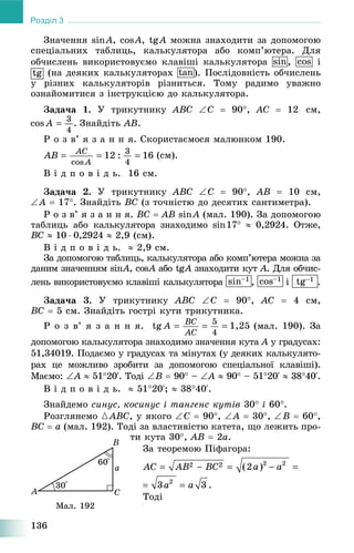 136
Розділ 3
Çíà÷åííÿ sinA, cosA, tgA ìîæíà çíàõîäèòè çà äîïîìîãîþ
ñïåöіàëüíèõ òàáëèöü, êàëüêóëÿòîðà àáî êîìï’þòåðà. Äëÿ
îá÷èñëåíü âèêîðèñòîâóєìî êëàâіøі êàëüêóëÿòîðà sin, ñîs і
tg (íà äåÿêèõ êàëüêóëÿòîðàõ tan). Ïîñëіäîâíіñòü îá÷èñëåíü
ó ðіçíèõ êàëüêóëÿòîðіâ ðіçíèòüñÿ. Òîìó ðàäèìî óâàæíî
îçíàéîìèòèñÿ ç іíñòðóêöієþ äî êàëüêóëÿòîðà.
Çàäà÷à 1. Ó òðèêóòíèêó ABC C  90, AC  12 ñì,
Çíàéäіòü AB.
Ð î ç â’ ÿ ç à í í ÿ. Ñêîðèñòàєìîñÿ ìàëþíêîì 190.
(ñì).
Â і ä ï î â і ä ü. 16 ñì.
Çàäà÷à 2. Ó òðèêóòíèêó ABC C  90, AB  10 ñì,
A  17. Çíàéäіòü BC (ç òî÷íіñòþ äî äåñÿòèõ ñàíòèìåòðà).
Ð î ç â’ ÿ ç à í í ÿ. BC  AB sinA (ìàë. 190). Çà äîïîìîãîþ
òàáëèöü àáî êàëüêóëÿòîðà çíàõîäèìî sin17  0,2924. Îòæå,
BC  10  0,2924  2,9 (ñì).
Â і ä ï î â і ä ü.  2,9 ñì.
Çà äîïîìîãîþ òàáëèöü, êàëüêóëÿòîðà àáî êîìï’þòåðà ìîæíà çà
äàíèì çíà÷åííÿì sinAn , cosA àáî tgA Àgg çíàõîäèòè êóòÀ À. Äëÿ îá÷èñ-
ëåíü âèêîðèñòîâóєìî êëàâіøі êàëüêóëÿòîðà sin–1
, cos–1
і tg–1 .
Çàäà÷à 3. Ó òðèêóòíèêó ABC C  90, AC  4 ñì,
BC  5 ñì. Çíàéäіòü ãîñòðі êóòè òðèêóòíèêà.
Ð î ç â’ ÿ ç à í í ÿ. (ìàë. 190). Çà
äîïîìîãîþ êàëüêóëÿòîðà çíàõîäèìî çíà÷åííÿ êóòà À ó ãðàäóñàõ:À
51,34019. Ïîäàєìî ó ãðàäóñàõ òà ìіíóòàõ (ó äåÿêèõ êàëüêóëÿòî-
ðàõ öå ìîæëèâî çðîáèòè çà äîïîìîãîþ ñïåöіàëüíîї êëàâіøі).
Ìàєìî: A  5120‘. Òîäі B  90 – A  90 – 5120‘  3840‘.
Â і ä ï î â і ä ü.  5120‘;  3840‘.
Çíàéäåìî ñèíóñ, êîñèíóñ і òàíãåíñ êóòіâ 30 і 60.
Ðîçãëÿíåìî {ABC, ó ÿêîãî C  90, A  30, B  60,
BC  a (ìàë. 192). Òîäі çà âëàñòèâіñòþ êàòåòà, ùî ëåæèòü ïðî-
òè êóòà 30, AB  2a.
Çà òåîðåìîþ Ïіôàãîðà:
Òîäі
Ìàë. 192
 