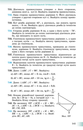 141
РОЗВ’ЯЗУВАННЯ ПРЯМОКУТНИХ ТРИКУТНИКІВ
731. Äіàãîíàëü ïðÿìîêóòíèêà óòâîðþє ç éîãî ñòîðîíîþ,
äîâæèíà ÿêîї a, êóò . Çíàéäіòü ïåðèìåòð ïðÿìîêóòíèêà.
732. Îäíà ñòîðîíà ïðÿìîêóòíèêà äîðіâíþє b. Éîãî äіàãîíàëü
óòâîðþє ç äðóãîþ ñòîðîíîþ êóò . Çíàéäіòü ïëîùó ïðÿìî-
êóòíèêà.
733. Êóò ðîìáà äîðіâíþє 42, à äіàãîíàëü, ùî ëåæèòü ïðîòè
íüîãî, – 6 ñì. Çíàéäіòü äðóãó äіàãîíàëü ðîìáà (ç òî÷íіñòþ
äî ñîòèõ ñàíòèìåòðà).
734. Ñòîðîíà ðîìáà äîðіâíþє 8 ñì, à îäèí ç éîãî êóòіâ – 78.
Çíàéäіòü (ç òî÷íіñòþ äî ñîòèõ ñàíòèìåòðà) äіàãîíàëü ðîì-
áà, ùî âèõîäèòü іç öüîãî êóòà.
735. Ãіïîòåíóçà ïðÿìîêóòíîãî òðèêóòíèêà äîðіâíþє c, à îäèí
ç ãîñòðèõ êóòіâ – . Çíàéäіòü âèñîòó òðèêóòíèêà, ïðîâå-
äåíó äî ãіïîòåíóçè.
736. Âèñîòà ïðÿìîêóòíîãî òðèêóòíèêà, ïðîâåäåíà äî ãіïîòå-
íóçè, äîðіâíþє h. Çíàéäіòü ãіïîòåíóçó òðèêóòíèêà, ÿêùî
îäèí ç éîãî ãîñòðèõ êóòіâ äîðіâíþє .
737. Ãіïîòåíóçà ïðÿìîêóòíîãî òðèêóòíèêà âіäíîñèòüñÿ äî
êàòåòà öüîãî òðèêóòíèêà ÿê 8 : 5. Çíàéäіòü (ç òî÷íіñòþ äî
ãðàäóñà) ãîñòðі êóòè öüîãî òðèêóòíèêà.
738. Âіäíîøåííÿ êàòåòіâ ïðÿìîêóòíîãî òðèêóòíèêà äîðіâíþє
9 : 5. Çíàéäіòü (ç òî÷íіñòþ äî ãðàäóñà) ãîñòðі êóòè öüîãî
òðèêóòíèêà.
739. Äàíî: {ABC C  90. Çíàéäіòü:
à) AB і BC, ÿêùî AC  6 ñì, cosB  0,8;
á) AC і BC, ÿêùî AB  13 ñì,
740. Äàíî: {ABC C  90. Çíàéäіòü:
à) AB і BC, ÿêùî AC  4 ñì, sinA  0,6;
á) AC і BC, ÿêùî AB  34 ñì,
741. Îñíîâè ðіâíîáі÷íîї òðàïåöії äîðіâíþ-
þòü 2a і 2b (a > b), à ãîñòðèé êóò – .
Çíàéäіòü áі÷íó ñòîðîíó òðàïåöії.
742. Íà ìàëþíêó 197 ACB  K  90,
AC  b, ABC  , BCK  . Çíàéäіòü
BC, CK, KB.
743. Íà ìàëþíêó 197 ACB  K  90,
BK  a, ABC  , BCK  . Çíàé-
äіòü BC, AC, AB. Ìàë. 197
 