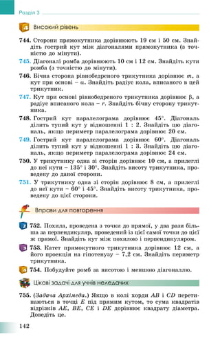 142
Розділ 3
Високий рівень
744. Ñòîðîíè ïðÿìîêóòíèêà äîðіâíþþòü 19 ñì і 50 ñì. Çíàé-
äіòü ãîñòðèé êóò ìіæ äіàãîíàëÿìè ïðÿìîêóòíèêà (ç òî÷-
íіñòþ äî ìіíóòè).
745. Äіàãîíàëі ðîìáà äîðіâíþþòü 10 ñì і 12 ñì. Çíàéäіòü êóòè
ðîìáà (ç òî÷íіñòþ äî ìіíóòè).
746. Áі÷íà ñòîðîíà ðіâíîáåäðåíîãî òðèêóòíèêà äîðіâíþє m, à
êóò ïðè îñíîâі – . Çíàéäіòü ðàäіóñ êîëà, âïèñàíîãî â öåé
òðèêóòíèê.
747. Êóò ïðè îñíîâі ðіâíîáåäðåíîãî òðèêóòíèêà äîðіâíþє , à
ðàäіóñ âïèñàíîãî êîëà – r. Çíàéäіòü áі÷íó ñòîðîíó òðèêóò-
íèêà.
748. Ãîñòðèé êóò ïàðàëåëîãðàìà äîðіâíþє 45. Äіàãîíàëü
äіëèòü òóïèé êóò ó âіäíîøåííі 1 : 2. Çíàéäіòü öþ äіàãî-
íàëü, ÿêùî ïåðèìåòð ïàðàëåëîãðàìà äîðіâíþє 20 ñì.
749. Ãîñòðèé êóò ïàðàëåëîãðàìà äîðіâíþє 60. Äіàãîíàëü
äіëèòü òóïèé êóò ó âіäíîøåííі 1 : 3. Çíàéäіòü öþ äіàãî-
íàëü, ÿêùî ïåðèìåòð ïàðàëåëîãðàìà äîðіâíþє 24 ñì.
750. Ó òðèêóòíèêó îäíà çі ñòîðіí äîðіâíþє 10 ñì, à ïðèëåãëі
äî íåї êóòè – 135 і 30. Çíàéäіòü âèñîòó òðèêóòíèêà, ïðî-
âåäåíó äî äàíîї ñòîðîíè.
751. Ó òðèêóòíèêó îäíà çі ñòîðіí äîðіâíþє 8 ñì, à ïðèëåãëі
äî íåї êóòè – 60 і 45. Çíàéäіòü âèñîòó òðèêóòíèêà, ïðî-
âåäåíó äî öієї ñòîðîíè.
Вправи для повторення
752. Ïîõèëà, ïðîâåäåíà ç òî÷êè äî ïðÿìîї, ó äâà ðàçè áіëü-
øà çà ïåðïåíäèêóëÿð, ïðîâåäåíèé іç öієї ñàìîї òî÷êè äî öієї
æ ïðÿìîї. Çíàéäіòü êóò ìіæ ïîõèëîþ і ïåðïåíäèêóëÿðîì.
753. Êàòåò ïðÿìîêóòíîãî òðèêóòíèêà äîðіâíþє 12 ñì, à
éîãî ïðîåêöіÿ íà ãіïîòåíóçó – 7,2 ñì. Çíàéäіòü ïåðèìåòð
òðèêóòíèêà.
754. Ïîáóäóéòå ðîìá çà âèñîòîþ і ìåíøîþ äіàãîíàëëþ.
Цікаві задачі для учнів неледачих
755. (Çàäà÷à Àðõіìåäà.) ßêùî â êîëі õîðäè AB і CD ïåðåòè-
íàþòüñÿ â òî÷öі E ïіä ïðÿìèì êóòîì, òî ñóìà êâàäðàòіâ
âіäðіçêіâ AE, BE, CE і DE äîðіâíþє êâàäðàòó äіàìåòðà.
Äîâåäіòü öå.
 