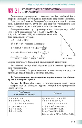143
РОЗВ’ЯЗУВАННЯ ПРЯМОКУТНИХ ТРИКУТНИКІВ
21.
Ðîçâ’ÿçàòè òðèêóòíèê – îçíà÷àє çíàéòè íåâіäîìі éîãî
ñòîðîíè і íåâіäîìі éîãî êóòè çà âіäîìèìè ñòîðîíàìè і êóòàìè.
Äëÿ òîãî ùîá ìîæíà áóëî ðîçâ’ÿçàòè ïðÿìîêóòíèé òðèêóò-
íèê, âіäîìèìè ìàþòü áóòè àáî äâі ñòîðîíè òðèêóòíèêà àáî
îäíà çі ñòîðіí і îäèí ç ãîñòðèõ êóòіâ òðèêóòíèêà.
Âèêîðèñòîâóþ÷è ó ïðÿìîêóòíîìó òðèêóòíèêó ABC
(C  90) ïîçíà÷åííÿ AB  c, BC  a, AC  b,
A, B, C (ìàë. 198) òà ñïіââіäíîøåííÿ ìіæ
éîãî ñòîðîíàìè і êóòàìè:
A + B  90;
a2 + b2  c2 (òåîðåìà Ïіôàãîðà);
a  csinA  ccosB  btgA 
b  ñsin B  ñcosA  atgB 
ìîæíà ðîçâ’ÿçàòè áóäü-ÿêèé ïðÿìîêóòíèé òðèêóòíèê.
Ðîçãëÿíåìî ÷îòèðè âèäè çàäà÷ íà ðîçâ’ÿçóâàííÿ ïðÿìîêóò-
íèõ òðèêóòíèêіâ.
Çðàçêè çàïèñó їõ ðîçâ’ÿçóâàííÿ â çàãàëüíîìó âèãëÿäі òà
ïðèêëàäè çàäà÷ ïîäàíî ó âèãëÿäі òàáëèöі.
1. Ðîçâ’ÿçóâàííÿ ïðÿìîêóòíèõ òðèêóòíèêіâ çà ãіïîòå-
íóçîþ і ãîñòðèì êóòîì.
Çàäà÷à 1. Äàíî ãіïîòåíóçó c ïðÿìîêóòíîãî òðèêóòíèêà
і ãîñòðèé êóò À. Çíàéäіòü äðóãèé ãîñòðèé êóò òðèêóòíèêà
і éîãî êàòåòè.
Ðîçâ’ÿçàííÿ
â çàãàëüíîìó âèãëÿäі
Ïðèêëàä
Ä à í î: c, A.
Ç í à é ò è: B, a, b.
Ð î ç â’ ÿ ç à í í ÿ.
1. B  90 – A.
2. a  c sinA.
3. b  c cosA.
Ä à í î: c  7, A  29.
Ç í à é ò è: B, a, b.
Ð î ç â’ ÿ ç à í í ÿ.
1. B  90 – 29  61.
2. a  7 sin29  3,39.
3. b  7 cos29  6,12.
Â і ä ï î â і ä ü: 61,  3,39,  6,12.
РОЗВ’ЯЗУВАННЯ ПРЯМОКУТНИХ
ТРИКУТНИКІВ
Ìàë. 198
 