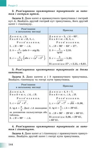144
Розділ 3
2. Ðîçâ’ÿçóâàííÿ ïðÿìîêóòíèõ òðèêóòíèêіâ çà êàòå-
òîì і ãîñòðèì êóòîì.
Çàäà÷à 2. Äàíî êàòåò a ïðÿìîêóòíîãî òðèêóòíèêà і ãîñòðèé
êóò A. Çíàéäіòü äðóãèé ãîñòðèé êóò òðèêóòíèêà, éîãî äðóãèé
êàòåò і ãіïîòåíóçó.
Ðîçâ’ÿçàííÿ
â çàãàëüíîìó âèãëÿäі
Ïðèêëàä
Ä à í î: a, A.
Ç í à é ò è: B, b, c.
Ð î ç â’ ÿ ç à í í ÿ.
1. B  90 – A.
2. (àáî b  atgB).
3. .
Ä à í î: a  5, A  63.
Ç í à é ò è: B, b, c.
Ð î ç â’ ÿ ç à í í ÿ.
1. B  90 – 63  27.
2. b   2,55.
3. .
Â і ä ï î â і ä ü: 27,  2,55,  6,61.
3. Ðîçâ’ÿçóâàííÿ ïðÿìîêóòíèõ òðèêóòíèêіâ çà äâîìà
êàòåòàìè.
Çàäà÷à 3. Äàíî êàòåòè a і b ïðÿìîêóòíîãî òðèêóòíèêà.
Çíàéäіòü ãіïîòåíóçó òà ãîñòðі êóòè òðèêóòíèêà.
Ðîçâ’ÿçàííÿ
â çàãàëüíîìó âèãëÿäі
Ïðèêëàä
Ä à í î: a, b.
Ç í à é ò è: c, A, B.
Ð î ç â’ ÿ ç à í í ÿ.
1. .
2. . Äàëі A çíàõîäèìî
çà äîïîìîãîþ êàëüêóëÿòîðà àáî
òàáëèöü.
3. B  90 – A.
Ä à í î: a  4, b  7.
Ç í à é ò è: c, A, B.
Ð î ç â’ ÿ ç à í í ÿ.
1. .
2. ; A  2945‘.
3. B  90 – 2945‘  6015‘.
Â і ä ï î â і ä ü: 8,06, 2945‘,
6015‘.
4. Ðîçâ’ÿçóâàííÿ ïðÿìîêóòíèõ òðèêóòíèêіâ çà êàòå-
òîì і ãіïîòåíóçîþ.
Çàäà÷à 4. Äàíî êàòåò a і ãіïîòåíóçó c ïðÿìîêóòíîãî òðèêóò-
íèêà. Çíàéäіòü äðóãèé êàòåò і ãîñòðі êóòè òðèêóòíèêà.
 