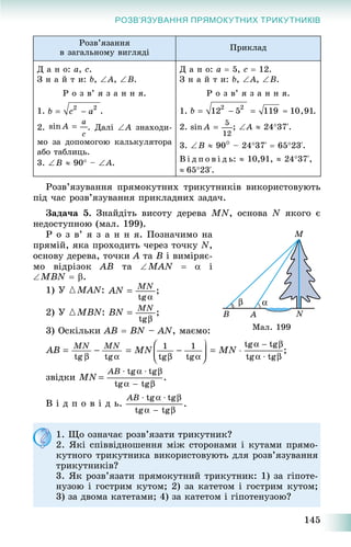 145
РОЗВ’ЯЗУВАННЯ ПРЯМОКУТНИХ ТРИКУТНИКІВ
Ðîçâ’ÿçàííÿ
â çàãàëüíîìó âèãëÿäі
Ïðèêëàä
Ä à í î: a, c.
Ç í à é ò è: b, A, B.
Ð î ç â’ ÿ ç à í í ÿ.
1. .
2. . Äàëі A çíàõîäè-
ìî çà äîïîìîãîþ êàëüêóëÿòîðà
àáî òàáëèöü.
3. B  90 – A.
Ä à í î: a  5, c  12.
Ç í à é ò è: b, A, B.
Ð î ç â’ ÿ ç à í í ÿ.
1. .
2. ; A  2437‘.
3. B  90 – 2437‘  6523‘.
Â і ä ï î â і ä ü:  10,91,  2437‘,
6523‘.
Ðîçâ’ÿçóâàííÿ ïðÿìîêóòíèõ òðèêóòíèêіâ âèêîðèñòîâóþòü
ïіä ÷àñ ðîçâ’ÿçóâàííÿ ïðèêëàäíèõ çàäà÷.
Çàäà÷à 5. Çíàéäіòü âèñîòó äåðåâà MN, îñíîâà N ÿêîãî є
íåäîñòóïíîþ (ìàë. 199).
Ð î ç â’ ÿ ç à í í ÿ. Ïîçíà÷èìî íà
ïðÿìіé, ÿêà ïðîõîäèòü ÷åðåç òî÷êó N,
îñíîâó äåðåâà, òî÷êè A òà B і âèìіðÿє-
ìî âіäðіçîê AB òà MAN   і
MBN  .
1) Ó {MAN:
2) Ó {MBN:
3) Îñêіëüêè AB  BN – AN, ìàєìî:
çâіäêè
Â і ä ï î â і ä ü.
1. Ùî îçíà÷àє ðîçâ’ÿçàòè òðèêóòíèê?
2. ßêі ñïіââіäíîøåííÿ ìіæ ñòîðîíàìè і êóòàìè ïðÿìî-
êóòíîãî òðèêóòíèêà âèêîðèñòîâóþòü äëÿ ðîçâ’ÿçóâàííÿ
òðèêóòíèêіâ?
3. ßê ðîçâ’ÿçàòè ïðÿìîêóòíèé òðèêóòíèê: 1) çà ãіïîòå-
íóçîþ і ãîñòðèì êóòîì; 2) çà êàòåòîì і ãîñòðèì êóòîì;
3) çà äâîìà êàòåòàìè; 4) çà êàòåòîì і ãіïîòåíóçîþ?
Ìàë. 199
 