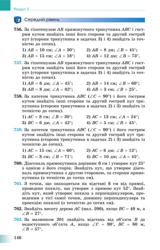 146
Розділ 3
Середній рівень
756. Çà ãіïîòåíóçîþ AB ïðÿìîêóòíîãî òðèêóòíèêà ABC і ãîñò-
ðèì êóòîì çíàéäіòü іíøі éîãî ñòîðîíè òà äðóãèé ãîñòðèé
êóò (ñòîðîíè òðèêóòíèêà â çàäà÷àõ 3) і 4) çíàéäіòü іç òî÷-
íіñòþ äî ñîòèõ).
1) AB  10 ñì; A  30; 2) AB  8 äì; B  45;
3) AB  15 ñì; A  18; 4) AB  12 äì; B  73.
757. Çà ãіïîòåíóçîþ AB ïðÿìîêóòíîãî òðèêóòíèêà ABC і ãîñò-
ðèì êóòîì çíàéäіòü іíøі éîãî ñòîðîíè òà äðóãèé ãîñòðèé
êóò (ñòîðîíè òðèêóòíèêà â çàäà÷àõ 3) і 4) çíàéäіòü іç òî÷-
íіñòþ äî ñîòèõ).
1) AB  6 äì; A  45; 2) AB  14 ñì; B  60;
3) AB  8 äì; A  82; 4) AB  3 ñì; B  25.
758. Çà êàòåòîì òðèêóòíèêà ABC (C  90) і éîãî ãîñòðèì
êóòîì çíàéäіòü іíøі ñòîðîíè òà äðóãèé ãîñòðèé êóò òðè-
êóòíèêà (ñòîðîíè òðèêóòíèêà â çàäà÷àõ 2) і 3) çíàéäіòü іç
òî÷íіñòþ äî ñîòèõ).
1) AC  8 ñì; B  30; 2) AC  13 ñì; A  24;
3) BC  6 äì; A  42; 4) BC  5 ñì; B  45.
759. Çà êàòåòîì òðèêóòíèêà ABC (C  90) і éîãî ãîñòðèì
êóòîì çíàéäіòü іíøі ñòîðîíè òà äðóãèé ãîñòðèé êóò òðè-
êóòíèêà (ñòîðîíè òðèêóòíèêà â çàäà÷àõ 2) і 3) çíàéäіòü іç
òî÷íіñòþ äî ñîòèõ).
1) AC  15 ñì; A  60; 2) AC  6 äì; B  12;
3) BC  8 ñì; B  71; 4) BC  10 äì; A  45.
760. Äіàãîíàëü ïðÿìîêóòíèêà äîðіâíþє 6 ñì і óòâîðþє êóò 25
ç îäíієþ ç éîãî ñòîðіí. Çíàéäіòü êóò, ùî óòâîðþє äіàãî-
íàëü ïðÿìîêóòíèêà ç äðóãîþ ñòîðîíîþ, òà ñòîðîíè ïðÿìî-
êóòíèêà (ç òî÷íіñòþ äî ñîòèõ ñì).
761. Ç òî÷êè, ùî çíàõîäèòüñÿ íà âіäñòàíі 6 ñì âіä ïðÿìîї,
ïðîâåäåíî ïîõèëó, ùî óòâîðþє ç ïðÿìîþ êóò 52. Çíàé-
äіòü êóò, ÿêèé óòâîðþє ïîõèëà ç ïåðïåíäèêóëÿðîì, ïðî-
âåäåíèì ç òієї ñàìîї òî÷êè, äîâæèíó ïåðïåíäèêóëÿðà òà
ïðîåêöіþ ïîõèëîї (ç òî÷íіñòþ äî ñîòèõ ñì).
762. Çíàéäіòü âèñîòó äåðåâà AC (ìàë. 200), ÿêùî BC  40 ì, à
B  27.
763. Çà ìàëþíêîì 201 çíàéäіòü âіäñòàíü âіä îá’єêòà B äî
íåäîñòóïíîãî îá’єêòà A, ÿêùî C  90, BC  80 ì,
B  57.
 