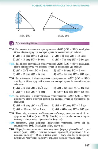 147
РОЗВ’ЯЗУВАННЯ ПРЯМОКУТНИХ ТРИКУТНИКІВ
Ìàë. 200 Ìàë. 201
Достатній рівень
764. Çà äâîìà êàòåòàìè òðèêóòíèêà ABC (C  90) çíàéäіòü
éîãî ãіïîòåíóçó òà ãîñòðі êóòè іç òî÷íіñòþ äî ìіíóò:
1) AC  4 ñì; ñì; 2) AC  8 äì; BC  15 äì;
3) AC  3 ñì; BC  9 ñì; 4) AC  7m äì; BC  24m äì.
765. Çà äâîìà êàòåòàìè òðèêóòíèêà ABC (C  90) çíàéäіòü
éîãî ãіïîòåíóçó òà ãîñòðі êóòè іç òî÷íіñòþ äî ìіíóò:
1) AC  ñì; BC  2 ñì; 2) AC  8 ñì; BC  6 ñì;
3) AC  2 äì; BC  5 äì; 4) AC  9k äì; BC  40k äì.
766. Çà êàòåòîì і ãіïîòåíóçîþ òðèêóòíèêà ABC (C  90)
çíàéäіòü éîãî äðóãèé êàòåò òà ãîñòðі êóòè іç òî÷íіñòþ äî
ìіíóòè:
1) AB  6 ñì; ñì; 2) AB  65 äì; BC  16 äì;
3) AB  7 äì; AC  4 ñì; 4) AB  13a ñì; BC  5a ñì.
767. Çà êàòåòîì і ãіïîòåíóçîþ òðèêóòíèêà ABC (Ñ  90)
çíàéäіòü éîãî äðóãèé êàòåò òà ãîñòðі êóòè іç òî÷íіñòþ äî
ìіíóòè:
1) AB  8 ñì; ñì; 2) AB  37 äì; BC  12 äì;
3) AB  10 ñì; AC  7 ñì; 4) AB  61b äì; BC  60b äì.
768. Òіíü âіä àíòåíè ìîáіëüíîãî çâ’ÿçêó, âèñîòà ÿêîї 5 ì,
äîðіâíþє 2,6 ì (ìàë. 202). Çíàéäіòü ç òî÷íіñòþ äî ìіíóòè
âèñîòó ñîíöÿ íàä ãîðèçîíòîì (êóò ).
769. Çíàéäіòü óêіñ äîðîãè (çíà÷åííÿ òàíãåíñà êóòà ) çà
ìàëþíêîì 203. Çíàéäіòü ìіðó êóòà .
770. Ïåðåðіç çàëіçíè÷íîãî íàñèïó ìàє ôîðìó ðіâíîáі÷íîї òðà-
ïåöії (ìàë. 204). Íèæíÿ îñíîâà òðàïåöії äîðіâíþє 10 ì,
âèñîòà íàñèïó – 2 ì, à éîãî óêіñ – 35. Çíàéäіòü øèðèíó
âåðõíüîї ÷àñòèíè íàñèïó (âåðõíþ îñíîâó òðàïåöії).
 