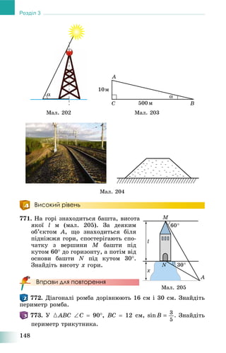 148
Розділ 3
Ìàë. 202 Ìàë. 203
Ìàë. 204
Високий рівень
771. Íà ãîðі çíàõîäèòüñÿ áàøòà, âèñîòà
ÿêîї l ì (ìàë. 205). Çà äåÿêèì
îá’єêòîì A, ùî çíàõîäèòüñÿ áіëÿ
ïіäíіææÿ ãîðè, ñïîñòåðіãàþòü ñïî-
÷àòêó ç âåðøèíè M áàøòè ïіä
êóòîì 60 äî ãîðèçîíòó, à ïîòіì âіä
îñíîâè áàøòè N ïіä êóòîì 30.
Çíàéäіòü âèñîòó õ ãîðè.
Вправи для повторення
772. Äіàãîíàëі ðîìáà äîðіâíþþòü 16 ñì і 30 ñì. Çíàéäіòü
ïåðèìåòð ðîìáà.
773. Ó {ABC C  90, BC  12 ñì, Çíàéäіòü
ïåðèìåòð òðèêóòíèêà.
Ìàë. 205
 