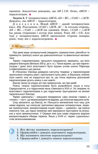 15
ЧОТИРИКУТНИКИ
ïðÿìèõ). Àíàëîãі÷íî äîâîäèìî, ùî AB || CD. Îòæå, ABCD –
ïàðàëåëîãðàì. 
Çàäà÷à 2. Ó ÷îòèðèêóòíèêó ABCD, AD  BC, CAD  ACB.
Äîâåäіòü, ùî ABCD – ïàðàëåëîãðàì.
Ä î â å ä å í í ÿ. Íåõàé ABCD – äàíèé ÷îòèðèêóòíèê
(ìàë. 22). Ðîçãëÿíåìî {CAD і {ACB{{ . AC – їõ ñïіëüíà ñòîðîíà,
AD  BC, CAD  ACB (çà óìîâîþ). Îòæå, {CAD  {ACB
(çà äâîìà ñòîðîíàìè і êóòîì ìіæ íèìè). Òîìó AB  CD. Àëå
òîäі ó ÷îòèðèêóòíèêó ABCD ïðîòèëåæíі ñòîðîíè ïîïàðíî
ðіâíі, òîìó âіí є ïàðàëåëîãðàìîì. 
Про деякі види чотирикутників (квадрати, прямокутники, рівнобічні та
прямокутні трапеції) знали ще давньоєгипетські та вавилонські матема-
тики.
Термін «паралелограм» грецького походження, вважають, що його
уведено Евклідом (близько 300 р. до н. е.). Також відомо, що про парале-
лограм і деякі його властивості було відомо учням школи Піфагора
(«піфагорійцям») ще раніше.
В «Началах» Евкліда доведено наступну теорему: у паралелограмі
протилежні сторони рівні і протилежні кути рівні, а діагональ поділяє
його навпіл, але не згадується про те, що точка перетину діагоналей
паралелограма ділить кожну з них навпіл.
Евклід також не згадує ані про прямокутник, ані про ромб.
Повну теорію паралелограмів було розроблено лише в кінці
Середньовіччя, а в підручниках вона з’явилася в XVII ст. Усі теореми та
властивості паралелограма в цих підручниках ґрунтувалися на аксіомі
паралельності Евкліда.
Термін «діагональ» – грецького походження; «діа» означає «через», а
«гоніос» – «кут», що можна розуміти як відрізок, що сполучає вершини кутів.
Слід зазначити, що Евклід, як і більшість математиків того часу, для
назви відрізка, що сполучає протилежні вершини чотирикутника, зокре-
ма прямокутника, використовував інший термін – «діаметр». Це можна
пояснити тим, що перші геометри свої міркування ґрунтували на вписа-
них у коло прямокутниках. У Середні віки для назви згаданого відрізка
використовували обидва терміни. Лише у XVIII ст. термін «діагональ»
став загальновживаним.
1. ßêó ôіãóðó íàçèâàþòü ïàðàëåëîãðàìîì?
2. Ñôîðìóëþéòå і äîâåäіòü âëàñòèâîñòі ïàðàëåëîãðàìà.
3. Ùî íàçèâàþòü âèñîòîþ ïàðàëåëîãðàìà?
4. Ñôîðìóëþéòå і äîâåäіòü îçíàêè ïàðàëåëîãðàìà.
 