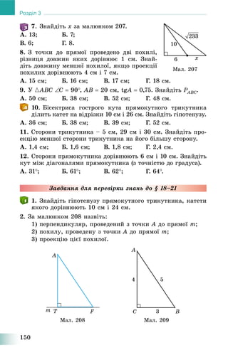 150
Розділ 3
7. Çíàéäіòü x çà ìàëþíêîì 207.
À. 13; Á. 7;
Â. 6; Ã. 8.
8. Ç òî÷êè äî ïðÿìîї ïðîâåäåíî äâі ïîõèëі,
ðіçíèöÿ äîâæèí ÿêèõ äîðіâíþє 1 ñì. Çíàé-
äіòü äîâæèíó ìåíøîї ïîõèëîї, ÿêùî ïðîåêöії
ïîõèëèõ äîðіâíþþòü 4 ñì і 7 ñì.
À. 15 ñì; Á. 16 ñì; Â. 17 ñì; Ã. 18 ñì.
9. Ó {ABC C  90, AB  20 ñì, tgAgg  0,75. Çíàéäіòü PABCP .
À. 50 ñì; Á. 38 ñì; Â. 52 ñì; Ã. 48 ñì.
10. Áіñåêòðèñà ãîñòðîãî êóòà ïðÿìîêóòíîãî òðèêóòíèêà
äіëèòü êàòåò íà âіäðіçêè 10 ñì і 26 ñì. Çíàéäіòü ãіïîòåíóçó.
À. 36 ñì; Á. 38 ñì; Â. 39 ñì; Ã. 52 ñì.
11. Ñòîðîíè òðèêóòíèêà – 5 ñì, 29 ñì і 30 ñì. Çíàéäіòü ïðî-
åêöіþ ìåíøîї ñòîðîíè òðèêóòíèêà íà éîãî áіëüøó ñòîðîíó.
À. 1,4 ñì; Á. 1,6 ñì; Â. 1,8 ñì; Ã. 2,4 ñì.
12. Ñòîðîíè ïðÿìîêóòíèêà äîðіâíþþòü 6 ñì і 10 ñì. Çíàéäіòü
êóò ìіæ äіàãîíàëÿìè ïðÿìîêóòíèêà (ç òî÷íіñòþ äî ãðàäóñà).
À. 31; Á. 61; Â. 62; Ã. 64.
Çàâäàííÿ äëÿ ïåðåâіðêè çíàíü äî § 18–21
1. Çíàéäіòü ãіïîòåíóçó ïðÿìîêóòíîãî òðèêóòíèêà, êàòåòè
ÿêîãî äîðіâíþþòü 10 ñì і 24 ñì.
2. Çà ìàëþíêîì 208 íàçâіòü:
1) ïåðïåíäèêóëÿð, ïðîâåäåíèé ç òî÷êè A äî ïðÿìîї m;
2) ïîõèëó, ïðîâåäåíó ç òî÷êè A äî ïðÿìîї m;
3) ïðîåêöіþ öієї ïîõèëîї.
Ìàë. 208 Ìàë. 209
Ìàë. 207
 