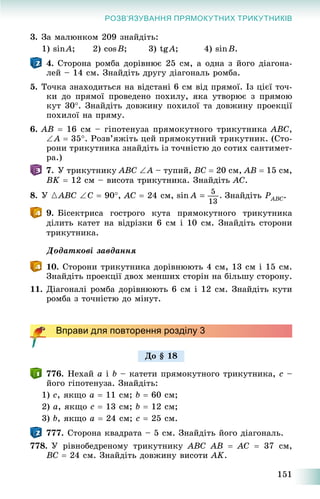 151
РОЗВ’ЯЗУВАННЯ ПРЯМОКУТНИХ ТРИКУТНИКІВ
3. Çà ìàëþíêîì 209 çíàéäіòü:
1) sinA; 2) cosB; 3) tgA; 4) sinB.
4. Ñòîðîíà ðîìáà äîðіâíþє 25 ñì, à îäíà ç éîãî äіàãîíà-
ëåé – 14 ñì. Çíàéäіòü äðóãó äіàãîíàëü ðîìáà.
5. Òî÷êà çíàõîäèòüñÿ íà âіäñòàíі 6 ñì âіä ïðÿìîї. Іç öієї òî÷-
êè äî ïðÿìîї ïðîâåäåíî ïîõèëó, ÿêà óòâîðþє ç ïðÿìîþ
êóò 30. Çíàéäіòü äîâæèíó ïîõèëîї òà äîâæèíó ïðîåêöії
ïîõèëîї íà ïðÿìó.
6. AB  16 ñì – ãіïîòåíóçà ïðÿìîêóòíîãî òðèêóòíèêà ABC,
A  35. Ðîçâ’ÿæіòü öåé ïðÿìîêóòíèé òðèêóòíèê. (Ñòî-
ðîíè òðèêóòíèêà çíàéäіòü іç òî÷íіñòþ äî ñîòèõ ñàíòèìåò-
ðà.)
7. Ó òðèêóòíèêó ABC A – òóïèé, BC  20 ñì, AB  15 ñì,
BK  12 ñì – âèñîòà òðèêóòíèêà. Çíàéäіòü AC.
8. Ó {ABC C  90, AC  24 ñì, Çíàéäіòü PABCP .
9. Áіñåêòðèñà ãîñòðîãî êóòà ïðÿìîêóòíîãî òðèêóòíèêà
äіëèòü êàòåò íà âіäðіçêè 6 ñì і 10 ñì. Çíàéäіòü ñòîðîíè
òðèêóòíèêà.
Äîäàòêîâі çàâäàííÿ
10. Ñòîðîíè òðèêóòíèêà äîðіâíþþòü 4 ñì, 13 ñì і 15 ñì.
Çíàéäіòü ïðîåêöії äâîõ ìåíøèõ ñòîðіí íà áіëüøó ñòîðîíó.
11. Äіàãîíàëі ðîìáà äîðіâíþþòü 6 ñì і 12 ñì. Çíàéäіòü êóòè
ðîìáà ç òî÷íіñòþ äî ìіíóò.
Вправи для повторення розділу 3
776. Íåõàé a і b – êàòåòè ïðÿìîêóòíîãî òðèêóòíèêà, c –
éîãî ãіïîòåíóçà. Çíàéäіòü:
1) ñ, ÿêùî a  11 ñì; b  60 ñì;
2) a, ÿêùî c  13 ñì; b  12 ñì;
3) b, ÿêùî a  24 ñì; c  25 ñì.
777. Ñòîðîíà êâàäðàòà – 5 ñì. Çíàéäіòü éîãî äіàãîíàëü.
778. Ó ðіâíîáåäðåíîìó òðèêóòíèêó ABC AB  AC  37 ñì,
BC  24 ñì. Çíàéäіòü äîâæèíó âèñîòè AK.
Äî § 18
 