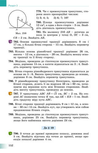 152
Розділ 3
779. ×è є ïðÿìîêóòíèì òðèêóòíèê, ñòî-
ðîíè ÿêîãî ïðîïîðöіéíі ÷èñëàì:
1) 3; 4; 5; 2) 6; 7; 10?
780. Ïëîùà ïðÿìîêóòíèêà äîðіâíþє
12 ñì2, à îäíà ç éîãî ñòîðіí – 3 ñì. Çíàé-
äіòü äіàãîíàëü ïðÿìîêóòíèêà.
781. Íà ìàëþíêó 210 AB – äîòè÷íà äî
êîëà іç öåíòðîì ó òî÷öі O, OC  3 ñì,
CB  2 ñì. Çíàéäіòü AB.
782. Îñíîâè ïðÿìîêóòíîї òðàïåöії äîðіâíþþòü 8 ñì і
17 ñì, à áіëüøà áі÷íà ñòîðîíà – 15 ñì. Çíàéäіòü ïåðèìåòð
òðàïåöії.
783. Áіëüøà îñíîâà ðіâíîáі÷íîї òðàïåöії äîðіâíþє 26 ñì,
âèñîòà – 12 ñì, à äіàãîíàëü – 20 ñì. Çíàéäіòü ìåíøó îñíî-
âó òðàïåöії òà її áі÷íó ñòîðîíó.
784. Ìåäіàíà, ïðîâåäåíà äî ãіïîòåíóçè ïðÿìîêóòíîãî òðèêóò-
íèêà, äîðіâíþє 15 ñì, à êàòåòè âіäíîñÿòüñÿ ÿê 3 : 4. Çíàé-
äіòü ïåðèìåòð òðèêóòíèêà.
785. Áі÷íà ñòîðîíà ðіâíîáåäðåíîãî òðèêóòíèêà âіäíîñèòüñÿ äî
îñíîâè ÿê 5 : 6. Âèñîòà òðèêóòíèêà, ïðîâåäåíà äî îñíîâè,
äîðіâíþє 8 ñì. Çíàéäіòü ïåðèìåòð òðèêóòíèêà.
786. Ó ðіâíîáåäðåíîìó òðèêóòíèêó áіñåêòðèñà, ïðîâåäåíà äî
áі÷íîї ñòîðîíè, äіëèòü її íà âіäðіçêè 50 ñì і 80 ñì, ïî÷è-
íàþ÷è âіä âåðøèíè êóòà ìіæ áі÷íèìè ñòîðîíàìè. Çíàé-
äіòü âèñîòó òðèêóòíèêà, ïðîâåäåíó äî îñíîâè.
787. Ó òðèêóòíèêó ABC ñì, BC  2 ñì. Íà ñòî-
ðîíі AC ïîçíà÷åíî òî÷êó K òàê, ùî AK  KB  1 ñì. Çíàé-
äіòü ãðàäóñíó ìіðó êóòà ABC.
788. Áі÷íі ñòîðîíè òðàïåöії äîðіâíþþòü 9 ñì і 12 ñì, à îñíî-
âè – 30 ñì і 15 ñì. Çíàéäіòü êóò, ùî óòâîðþþòü ìіæ ñîáîþ
ïðîäîâæåííÿ áі÷íèõ ñòîðіí.
789. Ìåäіàíà, ïðîâåäåíà äî ãіïîòåíóçè ïðÿìîêóòíîãî òðèêóò-
íèêà, äîðіâíþє 25 ñì. Çíàéäіòü ïåðèìåòð òðèêóòíèêà,
ÿêùî éîãî íàéìåíøà âèñîòà äîðіâíþє 24 ñì.
790. Ç òî÷êè äî ïðÿìîї ïðîâåäåíî ïîõèëó, äîâæèíà ÿêîї
5 ñì. Çíàéäіòü âіäñòàíü âіä òî÷êè äî ïðÿìîї, ÿêùî ïðî-
åêöіÿ ïîõèëîї äîðіâíþє 4 ñì.
Ìàë. 210
Äî § 19
 