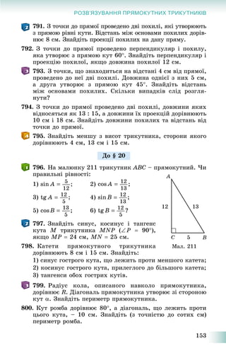 153
РОЗВ’ЯЗУВАННЯ ПРЯМОКУТНИХ ТРИКУТНИКІВ
791. Ç òî÷êè äî ïðÿìîї ïðîâåäåíî äâі ïîõèëі, ÿêі óòâîðþþòü
ç ïðÿìîþ ðіâíі êóòè. Âіäñòàíü ìіæ îñíîâàìè ïîõèëèõ äîðіâ-
íþє 8 ñì. Çíàéäіòü ïðîåêöії ïîõèëèõ íà äàíó ïðÿìó.
792. Ç òî÷êè äî ïðÿìîї ïðîâåäåíî ïåðïåíäèêóëÿð і ïîõèëó,
ÿêà óòâîðþє ç ïðÿìîþ êóò 60. Çíàéäіòü ïåðïåíäèêóëÿð і
ïðîåêöіþ ïîõèëîї, ÿêùî äîâæèíà ïîõèëîї 12 ñì.
793. Ç òî÷êè, ùî çíàõîäèòüñÿ íà âіäñòàíі 4 ñì âіä ïðÿìîї,
ïðîâåäåíî äî íåї äâі ïîõèëі. Äîâæèíà îäíієї ç íèõ 5 ñì,
à äðóãà óòâîðþє ç ïðÿìîþ êóò 45. Çíàéäіòü âіäñòàíü
ìіæ îñíîâàìè ïîõèëèõ. Ñêіëüêè âèïàäêіâ ñëіä ðîçãëÿ-
íóòè?
794. Ç òî÷êè äî ïðÿìîї ïðîâåäåíî äâі ïîõèëі, äîâæèíè ÿêèõ
âіäíîñÿòüñÿ ÿê 13 : 15, à äîâæèíè їõ ïðîåêöіé äîðіâíþþòü
10 ñì і 18 ñì. Çíàéäіòü äîâæèíè ïîõèëèõ òà âіäñòàíü âіä
òî÷êè äî ïðÿìîї.
795. Çíàéäіòü ìåíøó ç âèñîò òðèêóòíèêà, ñòîðîíè ÿêîãî
äîðіâíþþòü 4 ñì, 13 ñì і 15 ñì.
796. Íà ìàëþíêó 211 òðèêóòíèê ABC – ïðÿìîêóòíèé. ×è
ïðàâèëüíі ðіâíîñòі:
1) 2)
3) 4)
5) 6)
797. Çíàéäіòü ñèíóñ, êîñèíóñ і òàíãåíñ
êóòà M òðèêóòíèêà MNP (P  90),
ÿêùî MP  24 ñì, MN  25 ñì.
798. Êàòåòè ïðÿìîêóòíîãî òðèêóòíèêà
äîðіâíþþòü 8 ñì і 15 ñì. Çíàéäіòü:
1) ñèíóñ ãîñòðîãî êóòà, ùî ëåæèòü ïðîòè ìåíøîãî êàòåòà;
2) êîñèíóñ ãîñòðîãî êóòà, ïðèëåãëîãî äî áіëüøîãî êàòåòà;
3) òàíãåíñè îáîõ ãîñòðèõ êóòіâ.
799. Ðàäіóñ êîëà, îïèñàíîãî íàâêîëî ïðÿìîêóòíèêà,
äîðіâíþє R. Äіàãîíàëü ïðÿìîêóòíèêà óòâîðþє çі ñòîðîíîþ
êóò . Çíàéäіòü ïåðèìåòð ïðÿìîêóòíèêà.
800. Êóò ðîìáà äîðіâíþє 80, à äіàãîíàëü, ùî ëåæèòü ïðîòè
öüîãî êóòà, – 10 ñì. Çíàéäіòü (ç òî÷íіñòþ äî ñîòèõ ñì)
ïåðèìåòð ðîìáà.
Äî § 20
Ìàë. 211
 
