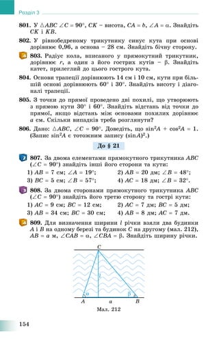 154
Розділ 3
801. Ó {ABC C  90, CK – âèñîòà, CA  b, A  . Çíàéäіòü
CK і KB.
802. Ó ðіâíîáåäðåíîìó òðèêóòíèêó ñèíóñ êóòà ïðè îñíîâі
äîðіâíþє 0,96, à îñíîâà – 28 ñì. Çíàéäіòü áі÷íó ñòîðîíó.
803. Ðàäіóñ êîëà, âïèñàíîãî ó ïðÿìîêóòíèé òðèêóòíèê,
äîðіâíþє r, à îäèí ç éîãî ãîñòðèõ êóòіâ – . Çíàéäіòü
êàòåò, ïðèëåãëèé äî öüîãî ãîñòðîãî êóòà.
804. Îñíîâè òðàïåöії äîðіâíþþòü 14 ñì і 10 ñì, êóòè ïðè áіëü-
øіé îñíîâі äîðіâíþþòü 60 і 30. Çíàéäіòü âèñîòó і äіàãî-
íàëі òðàïåöії.
805. Ç òî÷êè äî ïðÿìîї ïðîâåäåíî äâі ïîõèëі, ùî óòâîðþþòü
ç ïðÿìîþ êóòè 30 і 60. Çíàéäіòü âіäñòàíü âіä òî÷êè äî
ïðÿìîї, ÿêùî âіäñòàíü ìіæ îñíîâàìè ïîõèëèõ äîðіâíþє
a ñì. Ñêіëüêè âèïàäêіâ òðåáà ðîçãëÿíóòè?
806. Äàíî: {ABC, Ñ  90. Äîâåäіòü, ùî sin2A2 + cos2A2  1.
(Çàïèñ sin2A2 є òîòîæíèì çàïèñó (sinA)2.)
807. Çà äâîìà åëåìåíòàìè ïðÿìîêóòíîãî òðèêóòíèêà ABC
(C  90) çíàéäіòü іíøі éîãî ñòîðîíè òà êóòè:
1) AB  7 ñì; A  19; 2) AB  20 äì; B  48;
3) BC  5 ñì; B  57; 4) AC  18 äì; B  32.
808. Çà äâîìà ñòîðîíàìè ïðÿìîêóòíîãî òðèêóòíèêà ABC
(C  90) çíàéäіòü éîãî òðåòþ ñòîðîíó òà ãîñòðі êóòè:
1) AC  9 ñì; BC  12 ñì; 2) AC  7 äì; BC  5 äì;
3) AB  34 ñì; BC  30 ñì; 4) AB  8 äì; AC  7 äì.
809. Äëÿ âèçíà÷åííÿ øèðèíè l ðі÷êè âçÿëè äâà áóäèíêè
A і B íà îäíîìó áåðåçі òà áóäèíîê C íà äðóãîìó (ìàë. 212),
AB  a ì, CAB  , CBA  . Çíàéäіòü øèðèíó ðі÷êè.
Ìàë. 212
Äî § 21
 