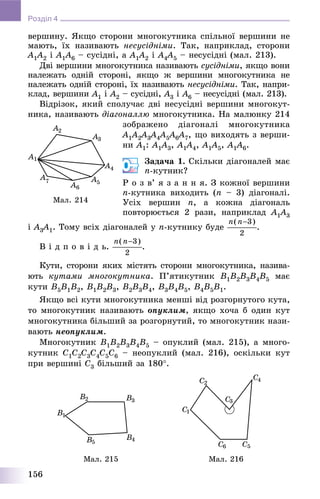 156
Розділ 4
âåðøèíó. ßêùî ñòîðîíè ìíîãîêóòíèêà ñïіëüíîї âåðøèíè íå
ìàþòü, їõ íàçèâàþòü íåñóñіäíіìè. Òàê, íàïðèêëàä, ñòîðîíè
A1A1 2 і A1A1 6 – ñóñіäíі, à A1A1 2 і A4A44 5 – íåñóñіäíі (ìàë. 213).
Äâі âåðøèíè ìíîãîêóòíèêà íàçèâàþòü ñóñіäíіìè, ÿêùî âîíè
íàëåæàòü îäíіé ñòîðîíі, ÿêùî æ âåðøèíè ìíîãîêóòíèêà íå
íàëåæàòü îäíіé ñòîðîíі, їõ íàçèâàþòü íåñóñіäíіìè. Òàê, íàïðè-
êëàä, âåðøèíè A1 і A2 – ñóñіäíі, A3 і A6 – íåñóñіäíі (ìàë. 213).
Âіäðіçîê, ÿêèé ñïîëó÷àє äâі íåñóñіäíі âåðøèíè ìíîãîêóò-
íèêà, íàçèâàþòü äіàãîíàëëþ ìíîãîêóòíèêà. Íà ìàëþíêó 214
çîáðàæåíî äіàãîíàëі ìíîãîêóòíèêà
A1A11 2A22 3A33 4A44 5A55 6A66 7, ùî âèõîäÿòü ç âåðøè-
íè A1: A1A11 3, A1A1 4, A1A1 5, A1A11 6.
Çàäà÷à 1. Ñêіëüêè äіàãîíàëåé ìàє
n-êóòíèê?
Ð î ç â’ ÿ ç à í í ÿ. Ç êîæíîї âåðøèíè
n-êóòíèêà âèõîäèòü (n – 3) äіàãîíàëі.
Óñіõ âåðøèí n, à êîæíà äіàãîíàëü
ïîâòîðþєòüñÿ 2 ðàçè, íàïðèêëàä A1A11 3
і A3A33 1. Òîìó âñіõ äіàãîíàëåé ó n-êóòíèêó áóäå .
Â і ä ï î â і ä ü. .
Êóòè, ñòîðîíè ÿêèõ ìіñòÿòü ñòîðîíè ìíîãîêóòíèêà, íàçèâà-
þòü êóòàìè ìíîãîêóòíèêà. Ï’ÿòèêóòíèê B1B2B3B4B5 ìàє
êóòè B5B1B2, B1B2B3, B2B3B4, B3B4B5, B4B5B1.
ßêùî âñі êóòè ìíîãîêóòíèêà ìåíøі âіä ðîçãîðíóòîãî êóòà,
òî ìíîãîêóòíèê íàçèâàþòü îïóêëèì, ÿêùî õî÷à á îäèí êóò
ìíîãîêóòíèêà áіëüøèé çà ðîçãîðíóòèé, òî ìíîãîêóòíèê íàçè-
âàþòü íåîïóêëèì.
Ìíîãîêóòíèê B1B2B3B4B5 – îïóêëèé (ìàë. 215), à ìíîãî-
êóòíèê C1C2C3C4C5C6 – íåîïóêëèé (ìàë. 216), îñêіëüêè êóò
ïðè âåðøèíі C3 áіëüøèé çà 180.
Ìàë. 215 Ìàë. 216
Ìàë. 214
 