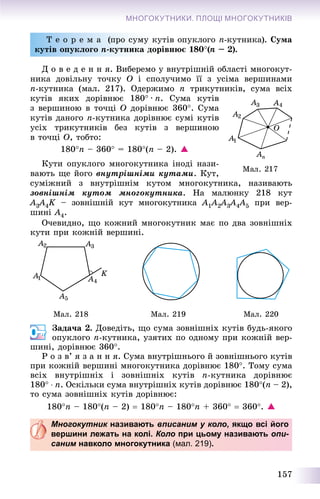 157
МНОГОКУТНИКИ. ПЛОЩІ МНОГОКУТНИКІВ
Ò å î ð å ì à (ïðî ñóìó êóòіâ îïóêëîãî n-êóòíèêà). Ñóìà
êóòіâ îïóêëîãî n-êóòíèêà äîðіâíþє 180(n – 2).
Ä î â å ä å í í ÿ. Âèáåðåìî ó âíóòðіøíіé îáëàñòі ìíîãîêóò-
íèêà äîâіëüíó òî÷êó O і ñïîëó÷èìî її ç óñіìà âåðøèíàìè
n-êóòíèêà (ìàë. 217). Îäåðæèìî n òðèêóòíèêіâ, ñóìà âñіõ
êóòіâ ÿêèõ äîðіâíþє 180 · n. Ñóìà êóòіâ
ç âåðøèíîþ â òî÷öі O äîðіâíþє 360. Ñóìà
êóòіâ äàíîãî n-êóòíèêà äîðіâíþє ñóìі êóòіâ
óñіõ òðèêóòíèêіâ áåç êóòіâ ç âåðøèíîþ
â òî÷öі O, òîáòî:
180n – 360 = 180(n – 2). 
Êóòè îïóêëîãî ìíîãîêóòíèêà іíîäі íàçè-
âàþòü ùå éîãî âíóòðіøíіìè êóòàìè. Êóò,
ñóìіæíèé ç âíóòðіøíіì êóòîì ìíîãîêóòíèêà, íàçèâàþòü
çîâíіøíіì êóòîì ìíîãîêóòíèêà. Íà ìàëþíêó 218 êóò
A3A33 4K – çîâíіøíіé êóò ìíîãîêóòíèêàK A1A1 2A22 3A33 4A44 5 ïðè âåð-
øèíі A4.
Î÷åâèäíî, ùî êîæíèé ìíîãîêóòíèê ìàє ïî äâà çîâíіøíіõ
êóòè ïðè êîæíіé âåðøèíі.
Ìàë. 218 Ìàë. 219 Ìàë. 220
Çàäà÷à 2. Äîâåäіòü, ùî ñóìà çîâíіøíіõ êóòіâ áóäü-ÿêîãî
îïóêëîãî n-êóòíèêà, óçÿòèõ ïî îäíîìó ïðè êîæíіé âåð-
øèíі, äîðіâíþє 360.
Ð î ç â’ ÿ ç à í í ÿ. Ñóìà âíóòðіøíüîãî é çîâíіøíüîãî êóòіâ
ïðè êîæíіé âåðøèíі ìíîãîêóòíèêà äîðіâíþє 180. Òîìó ñóìà
âñіõ âíóòðіøíіõ і çîâíіøíіõ êóòіâ n-êóòíèêà äîðіâíþє
180  n. Îñêіëüêè ñóìà âíóòðіøíіõ êóòіâ äîðіâíþє 180(n – 2),
òî ñóìà çîâíіøíіõ êóòіâ äîðіâíþє:
180n – 180(n – 2)  180n – 180n + 360  360. 
Многокутник називаютьк вписаним у коло, якщо всі його
вершини лежать на колі. Коло при цьому називають опи-
саним навколо многокутника (мал. 219).
 