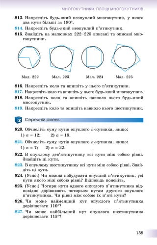159
МНОГОКУТНИКИ. ПЛОЩІ МНОГОКУТНИКІВ
813. Íàêðåñëіòü áóäü-ÿêèé íåîïóêëèé ìíîãîêóòíèê, ó ÿêîãî
äâà êóòè áіëüøі çà 180.
814. Íàêðåñëіòü áóäü-ÿêèé íåîïóêëèé ï’ÿòèêóòíèê.
815. Çíàéäіòü íà ìàëþíêàõ 222–225 âïèñàíі òà îïèñàíі ìíî-
ãîêóòíèêè.
Ìàë. 222 Ìàë. 223 Ìàë. 224 Ìàë. 225
816. Íàêðåñëіòü êîëî òà âïèøіòü ó íüîãî ï’ÿòèêóòíèê.
817. Íàêðåñëіòü êîëî òà âïèøіòü ó íüîãî áóäü-ÿêèé ìíîãîêóòíèê.
818. Íàêðåñëіòü êîëî òà îïèøіòü íàâêîëî íüîãî áóäü-ÿêèé
ìíîãîêóòíèê.
819. Íàêðåñëіòü êîëî òà îïèøіòü íàâêîëî íüîãî øåñòèêóòíèê.
Середній рівень
820. Îá÷èñëіòü ñóìó êóòіâ îïóêëîãî n-êóòíèêà, ÿêùî:
1) n  12; 2) n  18.
821. Îá÷èñëіòü ñóìó êóòіâ îïóêëîãî n-êóòíèêà, ÿêùî:
1) n  7; 2) n  22.
822. Â îïóêëîìó äåâ’ÿòèêóòíèêó âñі êóòè ìіæ ñîáîþ ðіâíі.
Çíàéäіòü öі êóòè.
823. Â îïóêëîìó øåñòèêóòíèêó âñі êóòè ìіæ ñîáîþ ðіâíі. Çíàé-
äіòü öі êóòè.
824. (Óñíî.) ×è ìîæíà ïîáóäóâàòè îïóêëèé ï’ÿòèêóòíèê, óñі
êóòè ÿêîãî ìіæ ñîáîþ ðіâíі? Âіäïîâіäü ïîÿñíіòü.
825. (Óñíî.) ×îòèðè êóòè îäíîãî îïóêëîãî ï’ÿòèêóòíèêà âіä-
ïîâіäíî äîðіâíþþòü ÷îòèðüîì êóòàì äðóãîãî îïóêëîãî
ï’ÿòèêóòíèêà. ×è ðіâíі ìіæ ñîáîþ їõ ï’ÿòі êóòè?
826. ×è ìîæå íàéìåíøèé êóò îïóêëîãî ï’ÿòèêóòíèêà
äîðіâíþâàòè 110?
827. ×è ìîæå íàéáіëüøèé êóò îïóêëîãî øåñòèêóòíèêà
äîðіâíþâàòè 115?
 