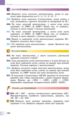160
Розділ 4
Достатній рівень
828. Âèçíà÷òå êóòè îïóêëîãî øåñòèêóòíèêà, ÿêùî їõ ãðà-
äóñíі ìіðè âіäíîñÿòüñÿ ÿê 3 : 4 : 5 : 5 : 6 : 7.
829. Çíàéäіòü êóòè îïóêëîãî ï’ÿòèêóòíèêà, ÿêùî êîæåí ç
íèõ, ïî÷èíàþ÷è ç äðóãîãî, áіëüøèé çà ïîïåðåäíіé íà 10.
830. ×è іñíóє îïóêëèé ìíîãîêóòíèê, ó ÿêîãî ñóìà êóòіâ
äîðіâíþє: 1) 1080; 2) 2100? ßêùî òàê, òî çíàéäіòü,
ñêіëüêè â íüîãî ñòîðіí і ñêіëüêè äіàãîíàëåé.
831. ×è іñíóє îïóêëèé ìíîãîêóòíèê, ó ÿêîãî ñóìà êóòіâ
äîðіâíþє: 1) 2500; 2) 1260? ßêùî òàê, òî çíàéäіòü,
ñêіëüêè â íüîãî âåðøèí і ñêіëüêè äіàãîíàëåé.
832. Êîæåí іç çîâíіøíіõ êóòіâ ìíîãîêóòíèêà äîðіâíþє 30.
Çíàéäіòü êіëüêіñòü éîãî ñòîðіí.
833. Óñі çîâíіøíі êóòè ìíîãîêóòíèêà – ïðÿìі. Âèçíà÷òå âèä
öüîãî ìíîãîêóòíèêà.
Високий рівень
834. ×è іñíóє ìíîãîêóòíèê, ó ÿêîãî êіëüêіñòü äіàãîíàëåé
äîðіâíþє êіëüêîñòі ñòîðіí?
835. Ñóìà âíóòðіøíіõ êóòіâ ìíîãîêóòíèêà â 5 ðàçіâ áіëüøà çà
ñóìó éîãî çîâíіøíіõ êóòіâ, óçÿòèõ ïî îäíîìó ïðè êîæíіé
âåðøèíі. Ñêіëüêè âåðøèí ó ìíîãîêóòíèêà?
836. Çíàéäіòü êіëüêіñòü ñòîðіí îïóêëîãî ìíîãîêóòíèêà, ÿêùî
ñóìà éîãî çîâíіøíіõ êóòіâ, óçÿòèõ ïî îäíîìó ïðè êîæíіé
âåðøèíі, íà 1980 ìåíøà âіä ñóìè âíóòðіøíіõ êóòіâ.
837. Â îïóêëîìó ï’ÿòèêóòíèêó ABCDE âåðøèíó B ñïîëó÷åíî
ðіâíèìè ìіæ ñîáîþ äіàãîíàëÿìè ç äâîìà іíøèìè âåðøè-
íàìè. Âіäîìî, ùî BEA  BDC, ABE  CBD.
Ïîðіâíÿéòå ïåðèìåòðè ÷îòèðèêóòíèêіâ ABDE і BEDC.
Вправи для повторення
838. AK і BM – âèñîòè ãîñòðîêóòíîãî òðèêóòíèêà ABC.
Âèêîðèñòîâóþ÷è ïîäіáíіñòü òðèêóòíèêіâ, äîâåäіòü, ùî
AK  BC  AC  BM.
839. Íàâêîëî êîëà îïèñàíî òðàïåöіþ, ïåðèìåòð ÿêîї
äîðіâíþє P ñì. Çíàéäіòü ñåðåäíþ ëіíіþ öієї òðàïåöії.
 