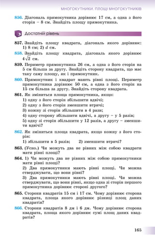 165
МНОГОКУТНИКИ. ПЛОЩІ МНОГОКУТНИКІВ
856. Äіàãîíàëü ïðÿìîêóòíèêà äîðіâíþє 17 ñì, à îäíà ç éîãî
ñòîðіí – 8 ñì. Çíàéäіòü ïëîùó ïðÿìîêóòíèêà.
Достатній рівень
857. Çíàéäіòü ïëîùó êâàäðàòà, äіàãîíàëü ÿêîãî äîðіâíþє:
1) 8 ñì; 2) d ñì.
858. Çíàéäіòü ïëîùó êâàäðàòà, äіàãîíàëü ÿêîãî äîðіâíþє
ñì.
859. Ïåðèìåòð ïðÿìîêóòíèêà 26 ñì, à îäíà ç éîãî ñòîðіí íà
5 ñì áіëüøà çà äðóãó. Çíàéäіòü ñòîðîíó êâàäðàòà, ùî ìàє
òàêó ñàìó ïëîùó, ÿê і ïðÿìîêóòíèê.
860. Ïðÿìîêóòíèê і êâàäðàò ìàþòü ðіâíі ïëîùі. Ïåðèìåòð
ïðÿìîêóòíèêà äîðіâíþє 50 ñì, à îäíà ç éîãî ñòîðіí íà
15 ñì áіëüøà çà äðóãó. Çíàéäіòü ñòîðîíó êâàäðàòà.
861. ßê çìіíèòüñÿ ïëîùà ïðÿìîêóòíèêà, ÿêùî:
1) îäíó ç éîãî ñòîðіí çáіëüøèòè âäâі÷і;
2) îäíó ç éîãî ñòîðіí çìåíøèòè âòðè÷і;
3) êîæíó çі ñòîðіí çáіëüøèòè â 4 ðàçè;
4) îäíó ñòîðîíó çáіëüøèòè âäâі÷і, à äðóãó – ó 5 ðàçіâ;
5) îäíó çі ñòîðіí çáіëüøèòè ó 12 ðàçіâ, à äðóãó – çìåíøè-
òè âäâі÷і?
862. ßê çìіíèòüñÿ ïëîùà êâàäðàòà, ÿêùî êîæíó ç éîãî ñòî-
ðіí:
1) çáіëüøèòè â 5 ðàçіâ; 2) çìåíøèòè âòðè÷і?
863. (Óñíî.) ×è ìîæóòü äâà íå ðіâíèõ ìіæ ñîáîþ êâàäðàòè
ìàòè ðіâíі ïëîùі?
864. 1) ×è ìîæóòü äâà íå ðіâíèõ ìіæ ñîáîþ ïðÿìîêóòíèêè
ìàòè ðіâíі ïëîùі?
2) Äâà ïðÿìîêóòíèêè ìàþòü ðіâíі ïëîùі. ×è ìîæíà
ñòâåðäæóâàòè, ùî âîíè ðіâíі?
3) Äâà ïðÿìîêóòíèêè ìàþòü ðіâíі ïëîùі. ×è ìîæíà
ñòâåðäæóâàòè, ùî âîíè ðіâíі, ÿêùî îäíà çі ñòîðіí ïåðøîãî
ïðÿìîêóòíèêà äîðіâíþє ñòîðîíі äðóãîãî?
865. Ñòîðîíè êâàäðàòіâ 15 ñì і 17 ñì. ×îìó äîðіâíþє ñòîðîíà
êâàäðàòà, ïëîùà ÿêîãî äîðіâíþє ðіçíèöі ïëîù äàíèõ
êâàäðàòіâ?
866. Ñòîðîíè êâàäðàòіâ 8 äì і 6 äì. ×îìó äîðіâíþє ñòîðîíà
êâàäðàòà, ïëîùà ÿêîãî äîðіâíþє ñóìі ïëîù äàíèõ êâàä-
ðàòіâ?
 