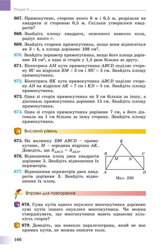 166
Розділ 4
867. Ïðÿìîêóòíèê, ñòîðîíè ÿêîãî 8 ì і 6,5 ì, ðîçðіçàëè íà
êâàäðàòè çі ñòîðîíîþ 0,5 ì. Ñêіëüêè óòâîðèëîñÿ êâàä-
ðàòіâ?
868. Çíàéäіòü ïëîùó êâàäðàòà, îïèñàíîãî íàâêîëî êîëà,
ðàäіóñ ÿêîãî r.
869. Çíàéäіòü ñòîðîíè ïðÿìîêóòíèêà, ÿêùî âîíè âіäíîñÿòüñÿ
ÿê 3 : 4, à ïëîùà äîðіâíþє 108 ñì2.
870. Çíàéäіòü ïåðèìåòð ïðÿìîêóòíèêà, ÿêùî éîãî ïëîùà äîðіâ-
íþє 24 ñì2, à îäíà çі ñòîðіí ó 1,5 ðàçà áіëüøà çà äðóãó.
871. Áіñåêòðèñà AM êóòà ïðÿìîêóòíèêà ABCD ïîäіëÿє ñòîðî-
íó BC íà âіäðіçêè BM  3 ñì і MC  5 ñì. Çíàéäіòü ïëîùó
ïðÿìîêóòíèêà.
872. Áіñåêòðèñà BK êóòà ïðÿìîêóòíèêà ABCD ïîäіëÿє ñòîðî-
íó AD íà âіäðіçêè AK  7 ñì і KD  5 ñì. Çíàéäіòü ïëîùó
ïðÿìîêóòíèêà.
873. Îäíà çі ñòîðіí ïðÿìîêóòíèêà íà 3 ñì áіëüøà çà іíøó, à
äіàãîíàëü ïðÿìîêóòíèêà äîðіâíþє 15 ñì. Çíàéäіòü ïëîùó
ïðÿìîêóòíèêà.
874. Îäíà çі ñòîðіí ïðÿìîêóòíèêà äîðіâíþє 7 ñì, à éîãî äіà-
ãîíàëü íà 1 ñì áіëüøà çà іíøó ñòîðîíó. Çíàéäіòü ïëîùó
ïðÿìîêóòíèêà.
Високий рівень
875. Íà ìàëþíêó 230 ABCD – ïðÿìî-
êóòíèê, M – ñåðåäèíà âіäðіçêà AK.
Äîâåäіòü, ùî SABCDS = SAKDS .
876. Âіäíîøåííÿ ïëîù äâîõ êâàäðàòіâ
äîðіâíþє 5. Çíàéäіòü âіäíîøåííÿ їõ
ïåðèìåòðіâ.
877. Âіäíîøåííÿ ïåðèìåòðіâ äâîõ êâàä-
ðàòіâ äîðіâíþє 3. Çíàéäіòü âіäíî-
øåííÿ їõ ïëîù.
Вправи для повторення
878. Ñóìà êóòіâ îäíîãî îïóêëîãî ìíîãîêóòíèêà äîðіâíþє
ñóìі êóòіâ іíøîãî îïóêëîãî ìíîãîêóòíèêà. ×è ìîæíà
ñòâåðäæóâàòè, ùî ìíîãîêóòíèêè ìàþòü îäíàêîâó êіëü-
êіñòü ñòîðіí?
879. Äîâåäіòü, ùî íàâêîëî ïàðàëåëîãðàìà, ÿêèé íå ìàє
ïðÿìèõ êóòіâ, íå ìîæíà îïèñàòè êîëî.
Ìàë. 230
 