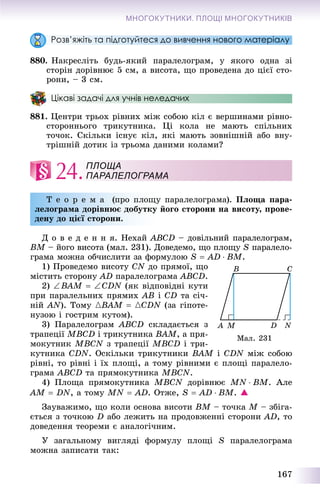 167
МНОГОКУТНИКИ. ПЛОЩІ МНОГОКУТНИКІВ
Розв’яжіть та підготуйтеся до вивчення нового матеріалу
880. Íàêðåñëіòü áóäü-ÿêèé ïàðàëåëîãðàì, ó ÿêîãî îäíà çі
ñòîðіí äîðіâíþє 5 ñì, à âèñîòà, ùî ïðîâåäåíà äî öієї ñòî-
ðîíè, – 3 ñì.
Цікаві задачі для учнів неледачих
881. Öåíòðè òðüîõ ðіâíèõ ìіæ ñîáîþ êіë є âåðøèíàìè ðіâíî-
ñòîðîííüîãî òðèêóòíèêà. Öі êîëà íå ìàþòü ñïіëüíèõ
òî÷îê. Ñêіëüêè іñíóє êіë, ÿêі ìàþòü çîâíіøíіé àáî âíó-
òðіøíіé äîòèê іç òðüîìà äàíèìè êîëàìè?
24.
Ò å î ð å ì à (ïðî ïëîùó ïàðàëåëîãðàìà). Ïëîùà ïàðà-
ëåëîãðàìà äîðіâíþє äîáóòêó éîãî ñòîðîíè íà âèñîòó, ïðîâå-
äåíó äî öієї ñòîðîíè.
Ä î â å ä å í í ÿ. Íåõàé ABCD – äîâіëüíèé ïàðàëåëîãðàì,
BM – éîãî âèñîòà (ìàë. 231). Äîâåäåìî, ùî ïëîùóM S ïàðàëåëî-
ãðàìà ìîæíà îá÷èñëèòè çà ôîðìóëîþ S  AD  BM.
1) Ïðîâåäåìî âèñîòó CN äî ïðÿìîї, ùî
ìіñòèòü ñòîðîíó AD ïàðàëåëîãðàìà ABCD.
2) BAM  CDN (ÿê âіäïîâіäíі êóòè
ïðè ïàðàëåëüíèõ ïðÿìèõ AB і CD òà ñі÷-
íіé AN). Òîìó {BAM  {CDN (çà ãіïîòå-
íóçîþ і ãîñòðèì êóòîì).
3) Ïàðàëåëîãðàì ABCD ñêëàäàєòüñÿ ç
òðàïåöії MBCD і òðèêóòíèêà BAM, à ïðÿ-
ìîêóòíèê MBCN ç òðàïåöії MBCD і òðè-
êóòíèêà CDN. Îñêіëüêè òðèêóòíèêè BAM і CDN ìіæ ñîáîþN
ðіâíі, òî ðіâíі і їõ ïëîùі, à òîìó ðіâíèìè є ïëîùі ïàðàëåëî-
ãðàìà ABCD òà ïðÿìîêóòíèêà MBCN.
4) Ïëîùà ïðÿìîêóòíèêà MBCN äîðіâíþє MN  BM. Àëå
AM  DN, à òîìó MN  AD. Îòæå, S  AD  BM. 
Çàóâàæèìî, ùî êîëè îñíîâà âèñîòè BM – òî÷êà M – çáіãà-
єòüñÿ ç òî÷êîþ D àáî ëåæèòü íà ïðîäîâæåííі ñòîðîíè AD, òî
äîâåäåííÿ òåîðåìè є àíàëîãі÷íèì.
Ó çàãàëüíîìó âèãëÿäі ôîðìóëó ïëîùі S ïàðàëåëîãðàìà
ìîæíà çàïèñàòè òàê:
ПЛОЩА
ПАРАЛЕЛОГРАМА
Ìàë. 231
 