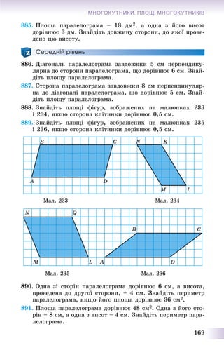 169
МНОГОКУТНИКИ. ПЛОЩІ МНОГОКУТНИКІВ
885. Ïëîùà ïàðàëåëîãðàìà – 18 äì2, à îäíà ç éîãî âèñîò
äîðіâíþє 3 äì. Çíàéäіòü äîâæèíó ñòîðîíè, äî ÿêîї ïðîâå-
äåíî öþ âèñîòó.
Середній рівень
886. Äіàãîíàëü ïàðàëåëîãðàìà çàâäîâæêè 5 ñì ïåðïåíäèêó-
ëÿðíà äî ñòîðîíè ïàðàëåëîãðàìà, ùî äîðіâíþє 6 ñì. Çíàé-
äіòü ïëîùó ïàðàëåëîãðàìà.
887. Ñòîðîíà ïàðàëåëîãðàìà çàâäîâæêè 8 ñì ïåðïåíäèêóëÿð-
íà äî äіàãîíàëі ïàðàëåëîãðàìà, ùî äîðіâíþє 5 ñì. Çíàé-
äіòü ïëîùó ïàðàëåëîãðàìà.
888. Çíàéäіòü ïëîùі ôіãóð, çîáðàæåíèõ íà ìàëþíêàõ 233
і 234, ÿêùî ñòîðîíà êëіòèíêè äîðіâíþє 0,5 ñì.
889. Çíàéäіòü ïëîùі ôіãóð, çîáðàæåíèõ íà ìàëþíêàõ 235
і 236, ÿêùî ñòîðîíà êëіòèíêè äîðіâíþє 0,5 ñì.
Ìàë. 233 Ìàë. 234
Ìàë. 235 Ìàë. 236
890. Îäíà çі ñòîðіí ïàðàëåëîãðàìà äîðіâíþє 6 ñì, à âèñîòà,
ïðîâåäåíà äî äðóãîї ñòîðîíè, – 4 ñì. Çíàéäіòü ïåðèìåòð
ïàðàëåëîãðàìà, ÿêùî éîãî ïëîùà äîðіâíþє 36 ñì2.
891. Ïëîùà ïàðàëåëîãðàìà äîðіâíþє 48 ñì2. Îäíà ç éîãî ñòî-
ðіí – 8 ñì, à îäíà ç âèñîò – 4 ñì. Çíàéäіòü ïåðèìåòð ïàðà-
ëåëîãðàìà.
 