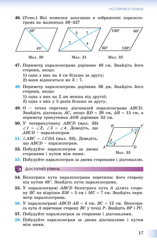 17
ЧОТИРИКУТНИКИ
46. (Óñíî.) ßêі ïîìèëêè äîïóùåíî â çîáðàæåííі ïàðàëåëî-
ãðàìà íà ìàëþíêàõ 30–32?
Ìàë. 30 Ìàë. 31 Ìàë. 32
47. Ïåðèìåòð ïàðàëåëîãðàìà äîðіâíþє 40 ñì. Çíàéäіòü éîãî
ñòîðîíè, ÿêùî:
1) îäíà ç íèõ íà 4 ñì áіëüøà çà äðóãó;
2) âîíè âіäíîñÿòüñÿ ÿê 3 : 7.
48. Ïåðèìåòð ïàðàëåëîãðàìà äîðіâíþє 36 äì. Çíàéäіòü éîãî
ñòîðîíè, ÿêùî:
1) îäíà ç íèõ íà 2 äì ìåíøà âіä äðóãîї;
2) îäíà ç íèõ ó 5 ðàçіâ áіëüøà çà äðóãó.
49. O – òî÷êà ïåðåòèíó äіàãîíàëåé ïàðàëåëîãðàìà ABCD.
Çíàéäіòü äіàãîíàëü AC, ÿêùî BD  20 ñì, AB  15 ñì, à
ïåðèìåòð òðèêóòíèêà AOB äîðіâíþє 32 ñì.
50. Ó ÷îòèðèêóòíèêó ABCD (ìàë. 33)
1  2, 3  4. Äîâåäіòü, ùî
ABCD – ïàðàëåëîãðàì.
51. {ABC  {CDA (ìàë. 33). Äîâåäіòü,
ùî ABCD – ïàðàëåëîãðàì.
52. Ïîáóäóéòå ïàðàëåëîãðàì çà äâîìà
ñòîðîíàìè і êóòîì ìіæ íèìè.
53. Ïîáóäóéòå ïàðàëåëîãðàì çà äâîìà ñòîðîíàìè і äіàãîíàëëþ.
Достатній рівень
54. Áіñåêòðèñà êóòà ïàðàëåëîãðàìà ïåðåòèíàє éîãî ñòîðîíó
ïіä êóòîì 48. Çíàéäіòü êóòè ïàðàëåëîãðàìà.
55. Ó ïàðàëåëîãðàìі ABCD áіñåêòðèñà êóòà A äіëèòü ñòîðî-
íó BC íà âіäðіçêè BM  5 ñì і MC  7 ñì. Çíàéäіòü ïåðè-
ìåòð ïàðàëåëîãðàìà.
56. Ó ïàðàëåëîãðàìі ABCD AB  4 ñì, BC  12 ñì. Áіñåêòðè-
ñà êóòà A ïåðåòèíàє ñòîðîíóA BC ó òî÷öіC P. Çíàéäіòü BP і PC.
57. Ïîáóäóéòå ïàðàëåëîãðàì çà ñòîðîíîþ і äіàãîíàëÿìè.
58. Ïîáóäóéòå ïàðàëåëîãðàì çà äâîìà äіàãîíàëÿìè і êóòîì
ìіæ íèìè.
Ìàë. 33
 